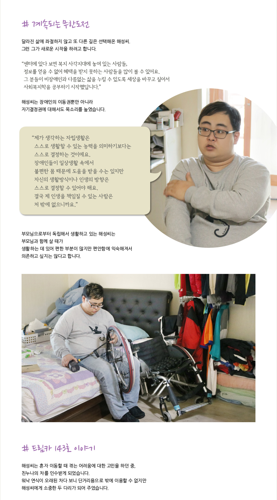 # 계속되는 무한도전   달라진 삶에 좌절하지 않고 또 다른 길은 선택해온 해성씨. 그런 그가 새로운 시작을 하려고 합니다.   “센터에 있다 보면 복지 사각지대에 놓여 있는 사람들, 정보를 얻을 수 없어 혜택을 받지 못하는 사람들을 많이 볼 수 있어요. 그 분들이 비장애인과 다름없는 삶을 누릴 수 있도록 세상을 바꾸고 싶어서 사회복지학을 공부하기 시작했답니다.”   해성씨는 장애인의 이동권뿐만 아니라 자기결정권에 대해서도 목소리를 높였습니다.   “제가 생각하는 자립생활은 스스로 생활할 수 있는 능력을 의미하기 보다는 스스로 결정하는 것이에요. 장애인들이 일상생활 속에서 불편한 몸 때문에 도움을 받을 수는 있지만 자신의 생활방식이나 인생의 방향은 스스로 결정할 수 있어야 해요. 결국 제 인생을 책임질 수 있는 사람은 저 밖에 없으니까요.”   부모님으로부터 독립해서 생활하고 있는 해성씨는 부모님과 함께 살 때가 생활하는데 있어 편한 부분이 많지만 편안함에 익숙해져서 의존하고 싶지는 않다고 합니다.  # 드림카 143호 이야기   해성씨는 혼자 이동할 때 겪는 어려움에 대한 고민을 하던 중, 친누나의 차를 인수받게 되었습니다. 워낙 연식이 오래된 차다 보니 단거리용으로 밖에 이용할 수 없지만 해성씨에게 소중한 두 다리가 되어 주었습니다.