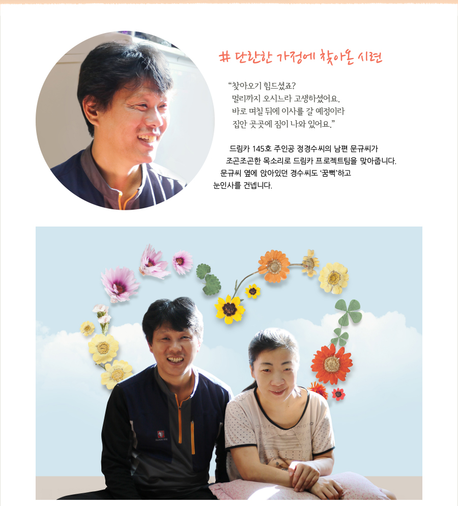 # 단란한 가정에 찾아온 시련  “찾아오기 힘드셨죠? 멀리까지 오시느라 고생하셨어요. 바로 며칠 뒤에 이사를 갈 예정이라 집안 곳곳에 짐이 나와 있어요.”  드림카 145호 주인공 정경수 씨의 남편 문규씨가 조곤조곤한 목소리로 드림카 프로젝트팀을 맞아줍니다. 문규씨 옆에 앉아있던 경수씨도 ‘꿈뻑’하고 눈인사를 건넵니다.