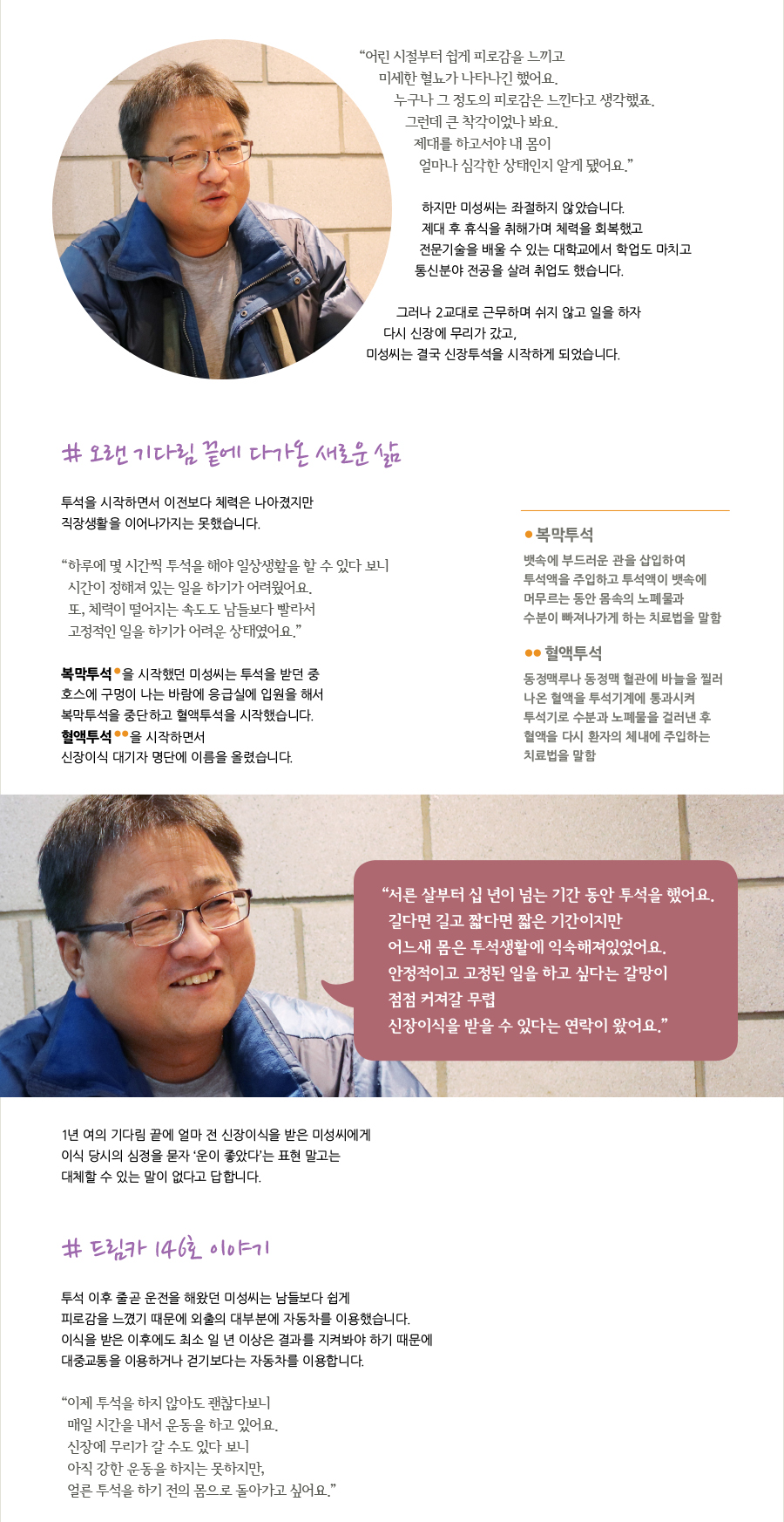 “어린 시절부터 쉽게 피로감을 느끼고 미세한 혈뇨가 나타나긴 했어요. 누구나 그 정도의 피로감은 느낀다고 생각했죠. 그런데 큰 착각이었나 봐요. 제대를 하고서야 내 몸이 얼마나 심각한 상태인지 알게 됐어요.”  하지만 미성씨는 좌절하지 않았습니다. 제대 후 휴식을 취해가며 체력을 회복했고 전문기술을 배울 수 있는 대학교에서 학업도 마치고 통신분야 전공을 살려 취업도 했습니다.  그러나 2교대로 근무하며 쉬지 않고 일을 하자 다시 신장에 무리가 갔고, 미성씨는 결국 신장투석을 시작하게 되었습니다.  # 오랜 기다림 끝에 다가온 새로운 삶  투석을 시작하면서 이전보다 체력은 나아졌지만 직장생활을 이어나가지는 못했습니다.  “하루에 몇 시간씩 투석을 해야 일상생활을 할 수 있다 보니 시간이 정해져 있는 일을 하기가 어려웠어요. 또, 체력이 떨어지는 속도도 남들보다 빨라서 고정적인 일을 하기가 어려운 상태였어요.”  복막투석*을 시작했던 미성씨는 투석을 받던 중 호수에 구멍이 나는 바람에 응급실에 입원을 해서 복막투석을 중단하고 혈액투석을 시작했습니다. 혈액투석**을 시작하면서 어떤 기대감도 없이 신장이식 대기자 명단에 이름을 올렸습니다.  * 복막 투석 : 뱃속에 부드러운 관을 삽입하여 투석액을 주입하고 투석액이 뱃속에 머무르는 동안 몸속의 노폐물과 수분이 빠져나가게 하는 치료법을 말함  ** 혈액 투석 : 동정맥루나 동정맥 혈관에 바늘을 찔러 나온 혈액을 투석기계에 통과시켜 투석기로 수분과 노폐물을 걸러낸 후 혈액을 다시 환자의 체내에 주입하는 치료법을 말함  “서른 살부터 십년이 넘는 기간 동안 투석을 했어요. 길다면 길고 짧다면 짧은 기간이지만 어느새 몸은 투석생활에 익숙해져있었어요. 안정적이고 고정된 일을 하고 싶다는 갈망이 점점 커져갈 무렵 신장이식을 받을 수 있다는 연락이 왔어요.”  1년여의 기다림 끝에 얼마 전 신장이식을 받은 미성씨에게 이식 당시의 심정을 묻자 ‘운이 좋았다’는 표현 말고는 대체할 수 있는 말이 없다고 답합니다.  # 드림카 146호 이야기  투석 이후 줄곧 운전을 해왔던 미성씨는 남들보다 쉽게 피로감을 느꼈기 때문에 외출의 대부분에 자동차를 이용했습니다. 이식을 받은 이후에도 최소 일 년 이상은 결과를 지켜봐야 하기 때문에 대중교통을 이용하거나 걷기보다는 자동차를 이용합니다.  “이제 투석을 하지 않아도 괜찮다보니 매일 시간을 내서 운동을 하고 있어요. 신장에 무리가 갈 수도 있다 보니 아직 강한 운동을 하지는 못하지만, 얼른 투석을 하기전의 몸으로 돌아가고 싶어요.”