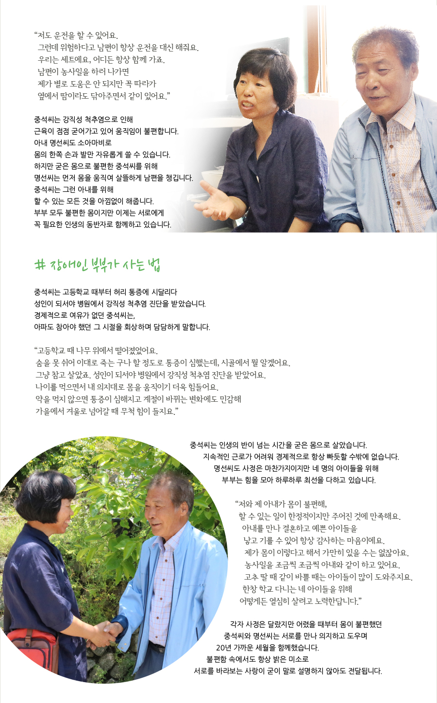 # 장애인 부부가 사는 법 중석씨는 고등학교 때부터 허리 통증에 시달리다 성인이 되서야 병원에서 강직성 척추염 진단을 받았습니다. 경제적으로 여유가 없던 중석씨는, 아파도 참아야 했던 그 시절을 회상하며 담담하게 말합니다. “ 고등학교 때 나무 위에서 떨어졌었어요. 숨을 못 쉬어 이대로 죽는 구나 할 정도로 통증이 심했는데, 시골에서 뭘 알겠어요. 그냥 참고 살았죠. 성인이 되서야 병원에서 강직성 척추염 진단을 받았어요. 나이를 먹으면서 내 의지대로 몸을 움직이기 더욱 힘들어요. 약을 먹지 않으면 통증이 심해지고 계절이 바뀌는 변화에도 민감해 가을에서 겨울로 넘어갈 때 무척 힘이 들지요.” “ 저도 운전을 할 수 있어요. 그런데 위험하다고 남편이 항상 운전을 대신 해줘요. 우리는 세트에요, 어디든 항상 함께 가죠. 남편이 농사일을 하러 나가면 제가 별로 도움은 안 되지만 꼭 따라가 옆에서 땀이라도 닦아주면서 같이 있어요.” 중석씨는 강직성 척추염으로 인해 근육이 점점 굳어가고 있어 움직임이 불편합니다. 아내 명선씨도 소아마비로 몸의 한쪽 손과 발만 자유롭게 쓸 수 있습니다. 하지만 굳은 몸으로 불편한 중석씨를 위해 명선씨는 먼저 몸을 움직여 살뜰하게 남편을 챙깁니다. 중석씨는 그런 아내를 위해 할 수 있는 모든 것을 아낌없이 해줍니다. 부부 모두 불편한 몸이지만 이제는 서로에게 꼭 필요한 인생의 동반자로 함께하고 있습니다. 중석씨는 인생의 반이 넘는 시간을 굳은 몸으로 살았습니다. 지속적인 근로가 어려워 경제적으로 항상 빠듯할 수밖에 없습니다. 명선씨도 사정은 마찬가지이지만 네 명의 아이들을 위해 부부는 힘을 모아 하루하루 최선을 다하고 있습니다. “ 저와 제 아내가 몸이 불편해, 할 수 있는 일이 한정적이지만 주어진 것에 만족해요. 아내를 만나 결혼하고 예쁜 아이들을 낳고 기를 수 있어 항상 감사하는 마음이에요. 제가 몸이 이렇다고 해서 가만히 있을 수는 없잖아요. 농사일을 조금씩 조금씩 아내와 같이 하고 있어요. 고추 딸 때 같이 바쁠 때는 아이들이 많이 도와주지요. 한창 학교 다니는 네 아이들을 위해 어떻게든 열심히 살려고 노력한답니다.” 각자 사정은 달랐지만 어렸을 때부터 몸이 불편했던 중석씨와 명선씨는 서로를 만나 의지하고 도우며 20년 가까운 세월을 함께했습니다. 불편함 속에서도 항상 밝은 미소로 서로를 바라보는 사랑이 굳이 말로 설명하지 않아도 전달됩니다.