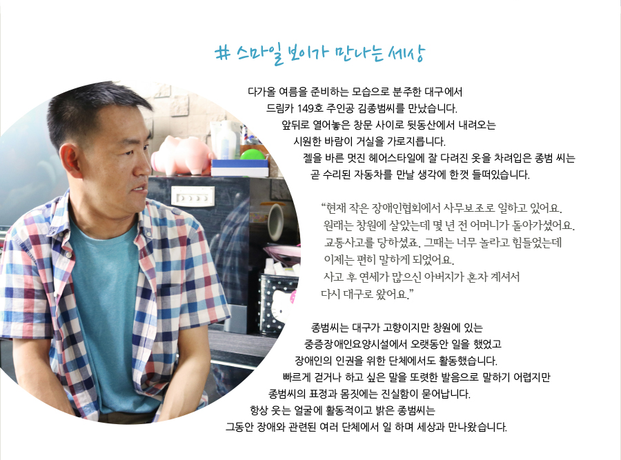 # 스마일 보이가 만나는 세상    다가올 여름을 준비하는 모습으로 분주한 대구에서 드림카 149호 주인공 김종범씨를 만났습니다. 앞뒤로 열어놓은 창문 사이로 뒷동산에서 내려오는 시원한 바람이 거실을 가로지릅니다. 젤을 바른 멋진 헤어스타일에 잘 다려진 옷을 차려입은 종범 씨는 곧 수리된 자동차를 만날 생각에 한껏 들떠있습니다.    “저는 지금 등록장애인협회에서 사무보조로 일하고 있어요. 원래는 창원에 살았었는데 몇 년 전어머니가 교통사고로 돌아가셨어요. 트럭에 치여 교통사고를 당하셨죠. 그때는 너무 놀라고 힘들었는데 이제는 편히 말하게 되었어요. 사고 후 연세가 많으신 아버지가 혼자 계셔서 다시 대구로 왔어요.”    종범씨는 대구가 고향이지만 창원에 있는 중증장애인요양시설에서 오랫동안 일을 했었고 장애인인권포럼에서도 활동했습니다. 빠르게 걷거나 하고 싶은 말을 또렷한 발음으로 말하기 어렵지만 종범씨의 표정과 몸짓에는 진실함이 묻어납니다. 항상 웃는 얼굴에 활동적이고 밝은 종범씨는 그동안 장애와 관련된 여러 단체에서 일 하며 세상과 만나왔습니다.