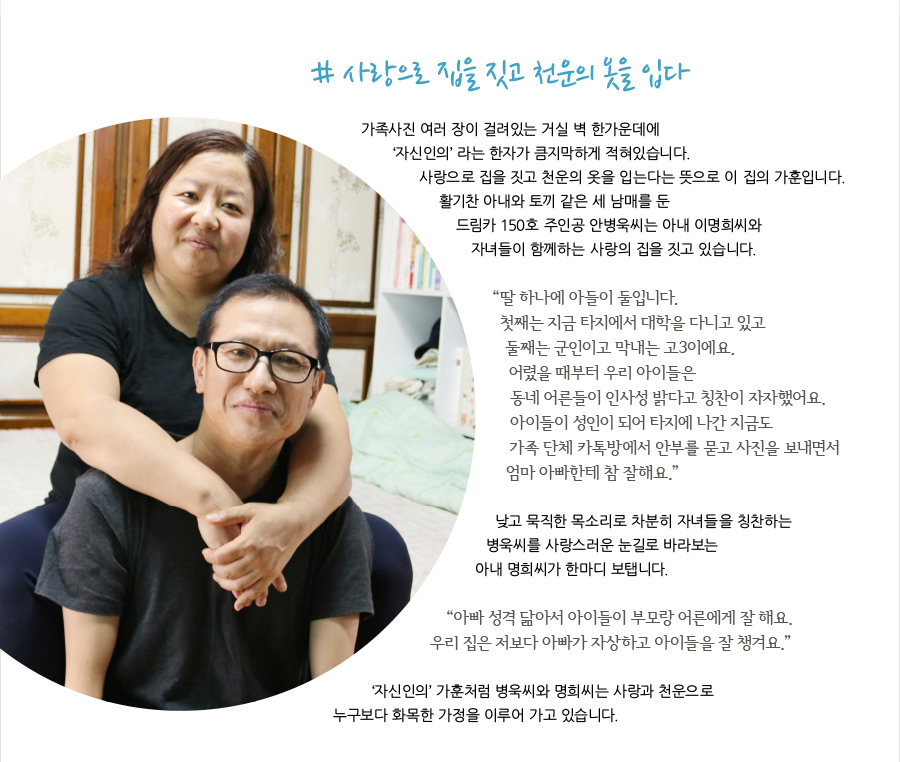 # 사랑으로 집을 짓고 천운의 옷을 입다 가족사진 여러 장이 걸려있는 거실 벽 한가운데에 ‘자신인의’ 라는 한자가 큼지막하게 적혀있습니다. 사랑으로 집을 짓고 천운의 옷을 입는다는 뜻으로 이 집의 가훈입니다. 활기찬 아내와 토끼 같은 세 남매를 둔드림카 150호 주인공 안병욱씨는 아내 이명희씨와 자녀들이 함께하는 사랑의 집을 짓고 있습니다. “ 딸 하나에 아들이 둘입니다. 첫째는 지금 타지에서 대학을 다니고 있고 둘째는 군인이고 막내는 고3이에요. 어렸을 때부터 우리 아이들은 동네 어른들이 인사성 밝다고 칭찬이 자자했어요. 아이들이 성인이 되어 타지에 나간 지금도 가족 단체 카톡방에서 안부를 묻고 사진을 보내면서 엄마 아빠한테 참 잘해요.” 낮고 묵직한 목소리로 차분히 자녀들을 칭찬하는 병욱씨를 사랑스러운 눈길로 바라보는 아내 명희씨가 한마디 보탭니다. “ 아빠 성격 닮아서 아이들이 부모랑 어른에게 잘 해요. 우리 집은 저보다 아빠가 자상하고 아이들을 잘 챙겨요.” ‘자신인의’ 가훈처럼 병욱씨와 명희씨는 사랑과 천운으로 누구보다 화목한 가정을 이루어 가고 있습니다.