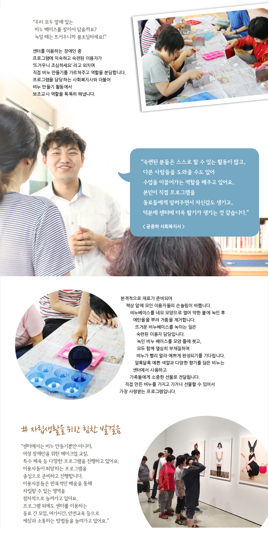 “ 우리 모두 앞에 있는 비누 베이스를 잘라서 담을까요? 녹일 때는 뜨거우니까 불조심하세요!” 센터를 이용하는 장애인 중프로그램에 익숙하고 숙련된 이용자가 ‘뜨거우니 조심하세요’ 라고 외치며 직접 비누 만들기를 가르쳐주고 역할을 분담합니다. 프로그램을 담당하는 사회복지사와 더불어 비누 만들기 활동에서 보조교사 역할을 톡톡히 해냅니다. “ 숙련된 분들은 스스로 할 수 있는 활동이 많고, 다른 사람들을 도와줄 수도 있어 수업을 이끌어가는 역할을 해주고 있어요. 본인이 직접 프로그램을 동료들에게 알려주면서 자신감도 생기고, 덕분에 센터에 더욱 활기가 생기는 것 같습니다.” < 공종하 사회복지사 > 본격적으로 재료가 준비되어 책상 앞에 모인 이용자들의 손놀림이 바쁩니다. 비누베이스를 네모 모양으로 썰어 약한 불에 녹인 후에탄올을 뿌려 거품을 제거합니다. 뜨거운 비누베이스를 녹이는 일은 숙련된 이용자 담당입니다. 녹인 비누 베이스를 모양 틀에 붓고, 모두 함께 열심히 부채질하며 비누가 빨리 말라 예쁘게 완성되기를 기다립니다. 알록달록 예쁜 색깔과 다양한 향기를 담은 비누는 센터에서 사용하고 가족들에게 소중한 선물로 전달됩니다. 직접 만든 비누를 가지고 가거나 선물할 수 있어서 가장 사랑받는 프로그램입니다. # 자립생활을 위한 힘찬 발걸음 “ 센터에서는 비누 만들기뿐만 아니라, 여성 장애인을 위한 메이크업 교실, 특수 체육 등 다양한 프로그램을 진행하고 있어요. 이용자들이 희망하는 프로그램을 중심으로 준비하고 진행합니다. 이용자분들은 반복적인 배움을 통해 자립할 수 있는 영역을 점차적으로 늘려가고 있어요. 프로그램 외에도 센터를 이용하는 동료 간 모임, 여가시간, 안전교육 등으로 세상과 소통하는 방법들을 늘려가고 있어요.”