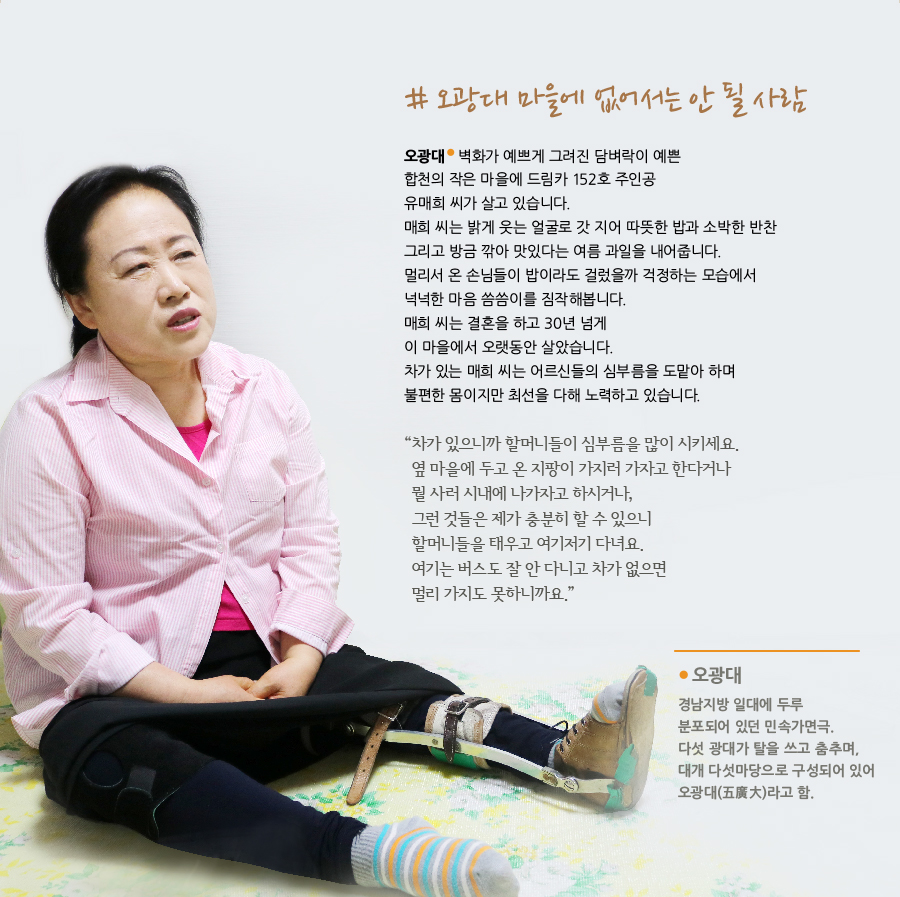 오광대 마을에 없어서는 안 될 사람 오광대 벽화가 예쁘게 그려진 담벼락이 예쁜 합천의 작은 마을에 드림카 152호 주인공 유매희 씨가 살고 있습니다. 매희 씨는 밝게 웃는 얼굴로 갓 지어 따뜻한 밥과 소박한 반찬 그리고 방금 깎아 맛있다는 여름 과일을 내어줍니다. 멀리서 온 손님들이 밥이라도 걸렀을까 걱정하는 모습에서 넉넉한 마음 씀씀이를 짐작해봅니다. 매희 씨는 결혼을 하고 30년 넘게이 마을에서 오랫동안 살았습니다. 차가 있는 매희 씨는 어르신들의 심부름을 도맡아 하며 불편한 몸이지만 최선을 다해 노력하고 있습니다. “ 차가 있으니까 할머니들이 심부름을 많이 시키세요. 옆 마을에 두고 온 지팡이 가지러 가자고 한다거나뭘 사러 시내에 나가자고 하시거나, 그런 것들은 제가 충분히 할 수 있으니 할머니들을 태우고 여기저기 다녀요. 여기는 버스도 잘 안 다니고 차가 없으면 멀리 가지도 못하니까요.” 오광대 경남지방 일대에 두루 분포되어 있던 민속가면극. 다섯 광대가 탈을 쓰고 춤추며, 대개 다섯마당으로 구성되어 있어 오광대(五廣大)라고 함