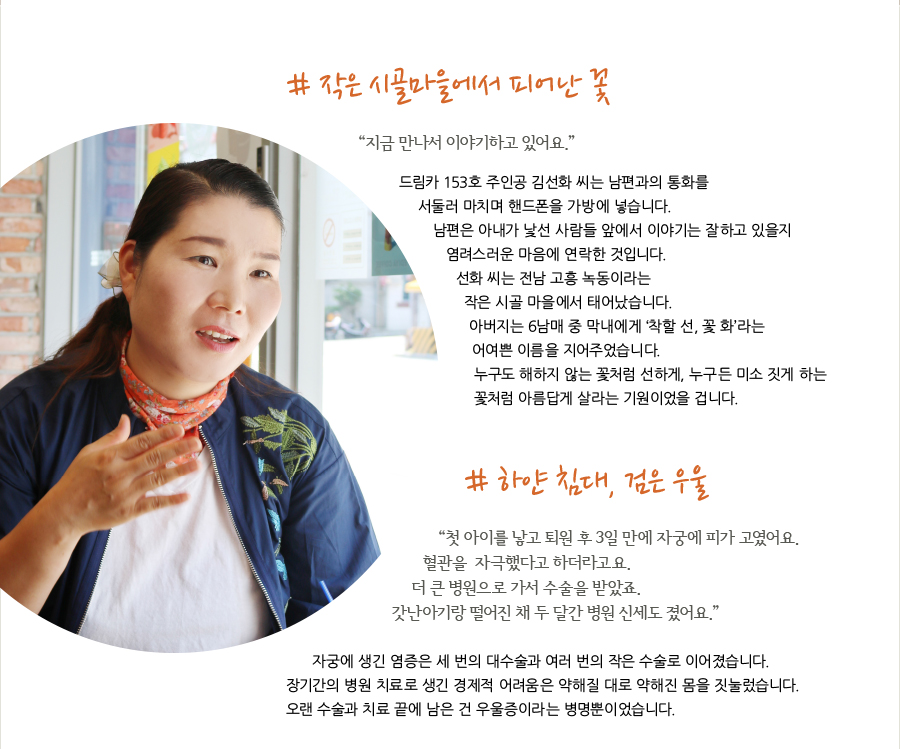 # 작은 시골마을에서 피어난 꽃 “지금 만나서 이야기하고 있어요.” 드림카 153호 주인공 김선화 씨는 남편과의 통화를 서둘러 마치며 핸드폰을 가방에 넣습니다. 남편은 아내가 낯선 사람들 앞에서 이야기는 잘하고 있을지 염려스러운 마음에 연락한 것입니다. 선화 씨는 전남 고흥 녹동이라는 작은 시골 마을에서 태어났습니다. 아버지는 6남매 중 막내에게 ‘착할 선, 꽃 화’라는 어여쁜 이름을 지어주었습니다. 누구도 해하지 않는 꽃처럼 선하게, 누구든 미소 짓게 하는 꽃처럼 아름답게 살라는 기원이었을 겁니다. # 하얀 침대, 검은 우울 “ 첫 아이를 낳고 퇴원 후 3일 만에 자궁에 피가 고였어요. 혈관을 자극했다고 하더라고요. 더 큰 병원으로 가서 수술을 받았죠. 갓난아기랑 떨어진 채 두 달간 병원 신세도 졌어요.” 병원 실수로 선화씨는여러 번의 수술을 겪어야 했습니다. 자궁에 생긴 염증은 세 번의 대수술과 여러 번의 작은 수술로 이어졌습니다. 장기간의 병원 치료로 생긴 경제적 어려움은 약해질 대로 약해진 몸을 짓눌렀습니다. 오랜 수술과 치료 끝에 남은 건 우울증이라는 병명뿐이었습니다.