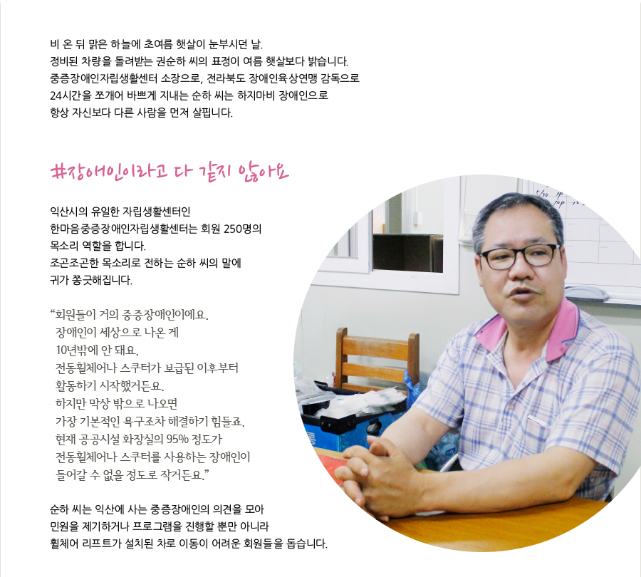 비 온 뒤 맑은 하늘에 초여름 햇살이 눈부시던 날. 정비된 차량을 돌려받는 권순하 씨의 표정이 여름 햇살보다 밝습니다. 중증장애인자립생활센터 소장으로, 전라북도 장애인육상연맹 감독으로 24시간을 쪼개어 바쁘게 지내는 순하 씨는 하지마비 장애인으로 항상 자신보다 다른 사람을 먼저 살핍니다. #장애인이라고 다 같지 않아요 익산시의 유일한 자립생활센터인 한마음중증장애인자립생활센터는 회원 250명의 목소리 역할을 합니다. 조곤조곤한 목소리로 전하는 순하 씨의 말에 귀가 쫑긋해집니다. “ 회원들이 거의 중증장애인이에요. 장애인이 세상으로 나온 게 10년밖에 안 돼요. 전동휠체어나 스쿠터가 보급된 이후부터 활동하기 시작했거든요. 하지만 막상 밖으로 나오면 가장 기본적인 욕구조차 해결하기 힘들죠. 현재 공공시설 화장실의 95% 정도가 전동휠체어나 스쿠터를 사용하는 장애인이 들어갈 수 없을 정도로 작거든요.” 순하 씨는 익산에 사는 중증장애인의 의견을 모아 민원을 제기하거나 프로그램을 진행할 뿐만 아니라 휠체어 리프트가 설치된 차로 이동이 어려운 회원들을 돕습니다.