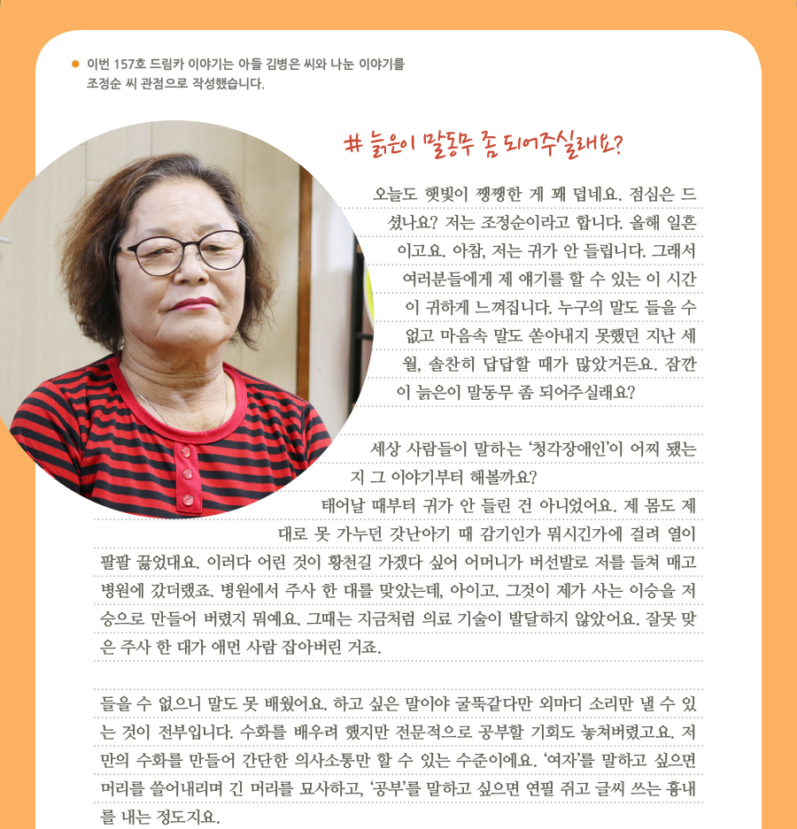 이번 157호 드림카 이야기는 아들 김병은 씨와 나눈 이야기를 조정순 씨 관점으로 작성했습니다. # 늙은이 말동무 좀 되어주실래요? 오늘도 햇빛이 쨍쨍한 게 꽤 덥네요. 점심은 드셨나요? 저는 조정순이라고 합니다. 올해 일흔 이고요. 아참, 저는 귀가 안 들립니다. 그래서 여러분들에게 제 얘기를 할 수 있는 이 시간이 귀하게 느껴집니다. 누구의 말도 들을 수없고 마음속 말도 쏟아내지 못했던 지난 세월, 솔찬히 답답할 때가 많았거든요. 잠깐이 늙은이 말동무 좀 되어주실래요? 세상 사람들이 말하는 ‘청각장애인’이 어찌 됐는지 그 이야기부터 해볼까요? 태어날 때부터 귀가 안 들린 건 아니었어요. 제 몸도 제대로 못 가누던 갓난아기 때 감기인가 뭐시긴가에 걸려 열이 팔팔 끓었대요. 이러다 어린 것이 황천길 가겠다 싶어 어머니가 버선발로 저를 들쳐 매고 병원에 갔더랬죠. 병원에서 주사 한 대를 맞았는데, 아이고. 그것이 제가 사는 이승을 저승으로 만들어 버렸지 뭐예요. 그때는 지금처럼 의료 기술이 발달하지 않았어요. 잘못 맞은 주사 한 대가 애먼 사람 잡아버린 거죠. 들을 수 없으니 말도 못 배웠어요. 하고 싶은 말이야 굴뚝같다만 외마디 소리만 낼 수 있는 것이 전부입니다. 수화를 배우려 했지만 전문적으로 공부할 기회도 놓쳐버렸고요. 저만의 수화를 만들어 간단한 의사소통만 할 수 있는 수준이에요. ‘여자’를 말하고 싶으면 머리를 쓸어내리며 긴 머리를 묘사하고, ‘공부’를 말하고 싶으면 연필 쥐고 글씨 쓰는 흉내를 내는 정도지요.