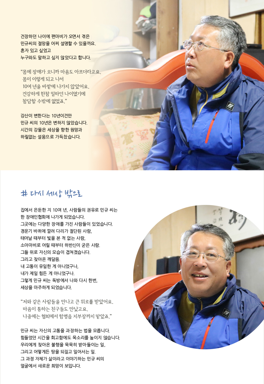 건장하던 나이에 편마비가 오면서 겪은 민규씨의 절망을 어찌 설명할 수 있을까요. 혼자 있고 싶었고 누구와도 말하고 싶지 않았다고 합니다. “ 몸에 장애가 오니까 마음도 아프더라고요. 몸이 이렇게 되고 나서 10여 년을 바깥에 나가지 않았어요. 건강하게 한참 일하던 나이였기에 참담할 수밖에 없었죠.” 강산이 변한다는 10년이건만 민규 씨의 10년은 변하지 않았습니다. 시간의 강물은 세상을 향한 원망과 하릴없는 설움으로 가득찼습니다. # 다시 세상 밖으로 집에서 은둔한 지 10여 년, 사람들의 권유로 민규 씨는한 장애인협회에 나가게 되었습니다. 그곳에는 다양한 장애를 가진 사람들이 있었습니다. 경운기 바퀴에 깔려 다리가 절단된 사람, 태어날 때부터 빛을 본 적 없는 사람, 소아마비로 어릴 때부터 하반신이 굳은 사람. 그들 위로 자신의 모습이 겹쳐졌습니다. 그리고 찾아온 깨달음. 내 고통이 유일한 게 아니었구나, 내가 제일 힘든 게 아니었구나. 그렇게 민규 씨는 독방에서 나와 다시 한번, 세상을 마주하게 되었습니다. “ 저와 같은 사람들을 만나고 큰 위로를 받았어요. 마음이 통하는 친구들도 만났고요. 나중에는 협회에서 함평읍 지부장까지 맡았죠.” 민규 씨는 자신의 고통을 과장하는 법을 모릅니다. 힘들었던 시간을 회고함에도 목소리를 높이지 않습니다. 우리에게 찾아온 불행을 묵묵히 받아들이는 일, 그리고 어떻게든 땅을 되짚고 일어서는 일. 그 과정 자체가 삶이라고 이야기하는 민규 씨의 얼굴에서 새로운 희망이 보입니다