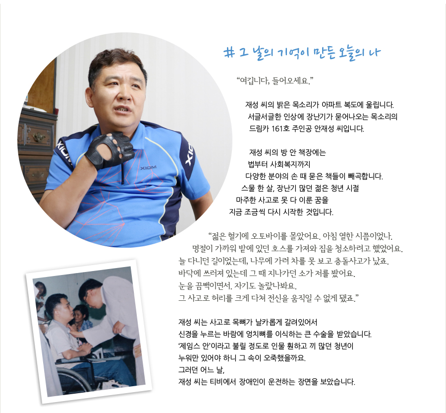 # 그 날의 기억이 만든 오늘의 나 “여깁니다, 들어오세요.” 재성 씨의 밝은 목소리가 아파트 복도에 울립니다. 서글서글한 인상에 장난기가 묻어나오는 목소리의 드림카 161호 주인공 안재성 씨입니다. 재성 씨의 방 안 책장에는 법부터 사회복지까지 다양한 분야의 손 때 묻은 책들이 빼곡합니다. 스물 한 살, 장난기 많던 젊은 청년 시절 마주한 사고로 못 다 이룬 꿈을 지금 조금씩 다시 시작한 것입니다. “ 젊은 혈기에 오토바이를 몰았어요. 아침 열한 시쯤이었나. 명절이 가까워 밭에 있던 호스를 가져와 집을 청소하려고 했었어요. 늘 다니던 길이었는데, 나무에 가려 차를 못 보고 충돌사고가 났죠. 바닥에 쓰러져 있는데 그 때 지나가던 소가 저를 봤어요. 눈을 끔뻑이면서. 자기도 놀랐나봐요. 그 사고로 허리를 크게 다쳐 전신을 움직일 수 없게 됐죠.” 재성 씨는 사고로 목뼈가 날카롭게 갈려있어서 신경을 누르는 바람에 엉치뼈를 이식하는 큰 수술을 받았습니다. ‘제임스 안’이라고 불릴 정도로 인물 훤하고 끼 많던 청년이 누워만 있어야 하니 그 속이 오죽했을까요. 그러던 어느 날, 재성 씨는 티비에서 장애인이 운전하는 장면을 보았습니다.