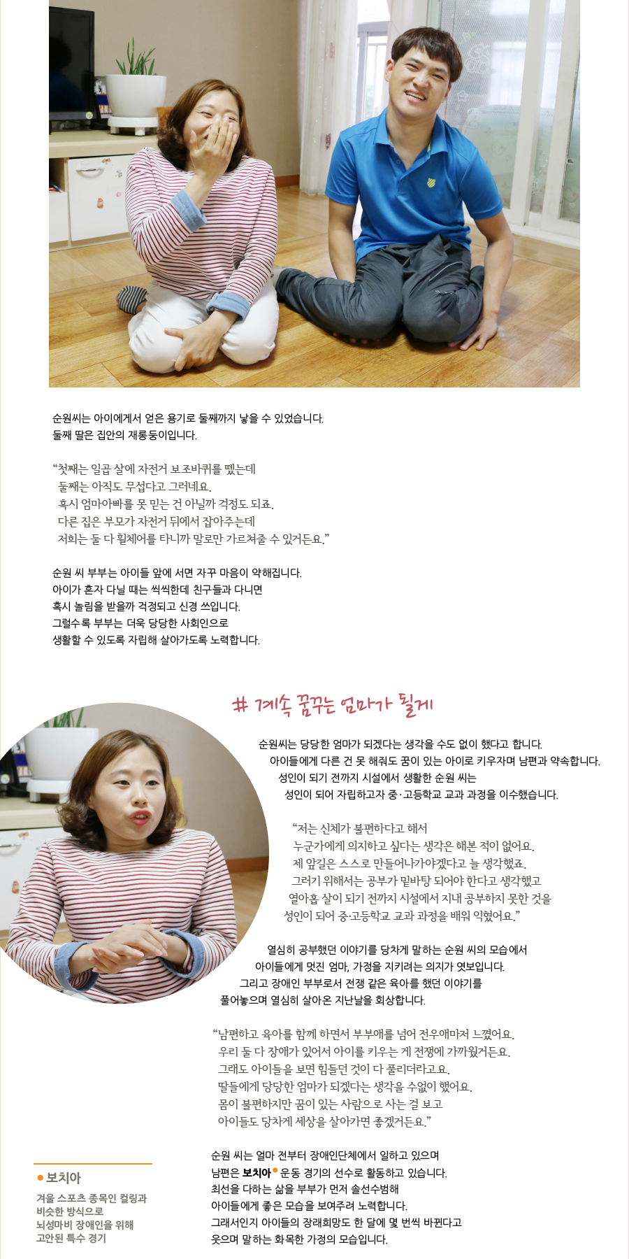 순원씨는 아이에게서 얻은 용기로 둘째까지 낳을 수 있었습니다. 둘째 딸은 집안의 재롱둥이입니다. “ 첫째는 일곱 살에 자전거 보조바퀴를 뗐는데 둘째는 아직도 무섭다고 그러네요. 혹시 엄마아빠를 못 믿는 건 아닐까 걱정도 되죠. 다른 집은 부모가 자전거 뒤에서 잡아주는데 저희는 둘 다 휠체어를 타니까 말로만 가르쳐줄 수 있거든요.” 순원 씨 부부는 아이들 앞에 서면 자꾸 마음이 약해집니다. 아이가 혼자 다닐 때는 씩씩한데 친구들과 다니면 혹시 놀림을 받을까 걱정되고 신경 쓰입니다. 그럴수록 부부는 더욱 당당한 사회인으로 생활할 수 있도록 자립해 살아가도록 노력합니다. # 계속 꿈꾸는 엄마가 될게 순원씨는 당당한 엄마가 되겠다는 생각을 수도 없이 했다고 합니다. 아이들에게 다른 건 못 해줘도 꿈이 있는 아이로 키우자며 남편과 약속합니다. 성인이 되기 전까지 시설에서 생활한 순원 씨는 성인이 되어 자립하고자 중 · 고등학교 교과 과정을 이수했습니다. “ 저는 신체가 불편하다고 해서 누군가에게 의지하고 싶다는 생각은 해본 적이 없어요. 제 앞길은 스스로 만들어나가야겠다고 늘 생각했죠. 그러기 위해서는 공부가 밑바탕 되어야 한다고 생각했고 열아홉 살이 되기 전까지 시설에서 지내 공부하지 못한 것을 성인이 되어 중·고등학교 교과 과정을 배워 익혔어요.” 열심히 공부했던 이야기를 당차게 말하는 순원 씨의 모습에서 아이들에게 멋진 엄마, 가정을 지키려는 의지가 엿보입니다. 그리고 장애인 부부로서 전쟁 같은 육아를 했던 이야기를 풀어놓으며 열심히 살아온 지난날을 회상합니다. “ 남편하고 육아를 함께 하면서 부부애를 넘어 전우애마저 느꼈어요. 우리 둘 다 장애가 있어서 아이를 키우는 게 전쟁에 가까웠거든요. 그래도 아이들을 보면 힘들던 것이 다 풀리더라고요. 딸들에게 당당한 엄마가 되겠다는 생각을 수없이 했어요. 몸이 불편하지만 꿈이 있는 사람으로 사는 걸 보고 아이들도 당차게 세상을 살아가면 좋겠거든요.” 보치아 겨울 스포츠 종목인 컬링과 비슷한 방식으로 뇌성마비 장애인을 위해 고안된 특수 경기 순원 씨는 얼마 전부터 장애인단체에서 일하고 있으며 남편은 보치아 운동 경기의 선수로 활동하고 있습니다. 최선을 다하는 삶을 부부가 먼저 솔선수범해 아이들에게 좋은 모습을 보여주려 노력합니다. 그래서인지 아이들의 장래희망도 한 달에 몇 번씩 바뀐다고 웃으며 말하는 화목한 가정의 모습입니다.