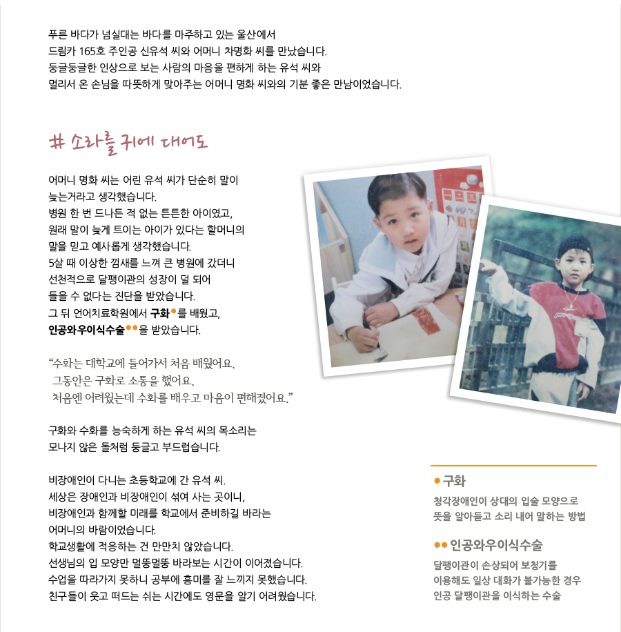 푸른 바다가 넘실대는 바다를 마주하고 있는 울산에서 드림카 165호 주인공 신유석 씨와 어머니 차명화 씨를 만났습니다. 둥글둥글한 인상으로 보는 사람의 마음을 편하게 하는 유석 씨와 멀리서 온 손님을 따뜻하게 맞아주는 어머니 명화 씨와의 기분 좋은 만남이었습니다. # 소라를 귀에 대어도 어머니 명화 씨는 어린 유석 씨가 단순히 말이 늦는거라고 생각했습니다. 병원 한 번 드나든 적 없는 튼튼한 아이였고, 원래 말이 늦게 트이는 아이가 있다는 할머니의 말을 믿고 예사롭게 생각했습니다. 5살 때 이상한 낌새를 느껴 큰 병원에 갔더니 선천적으로 달팽이관의 성장이 덜 되어 들을 수 없다는 진단을 받았습니다. 그 뒤 언어치료학원에서 구화 를 배웠고, 인공와우이식수술 을 받았습니다. “ 수화는 대학교에 들어가서 처음 배웠어요. 그동안은 구화로 소통을 했어요. 처음엔 어려웠는데 수화를 배우고 마음이 편해졌어요.” 구화와 수화를 능숙하게 하는 유석 씨의 목소리는 모나지 않은 돌처럼 둥글고 부드럽습니다. 비장애인이 다니는 초등학교에 간 유석 씨. 세상은 장애인과 비장애인이 섞여 사는 곳이니, 비장애인과 함께할 미래를 학교에서 준비하길 바라는 어머니의 바람이었습니다. 학교생활에 적응하는 건 만만치 않았습니다. 선생님의 입 모양만 멀뚱멀뚱 바라보는 시간이 이어졌습니다. 수업을 따라가지 못하니 공부에 흥미를 잘 느끼지 못했습니다. 친구들이 웃고 떠드는 쉬는 시간에도 영문을 알기 어려웠습니다. 구화 청각장애인이 상대의 입술 모양으로 뜻을 알아듣고 소리 내어 말하는 방법 인공와우이식수술 달팽이관이 손상되어 보청기를 이용해도 일상 대화가 불가능한 경우 인공 달팽이관을 이식하는 수술