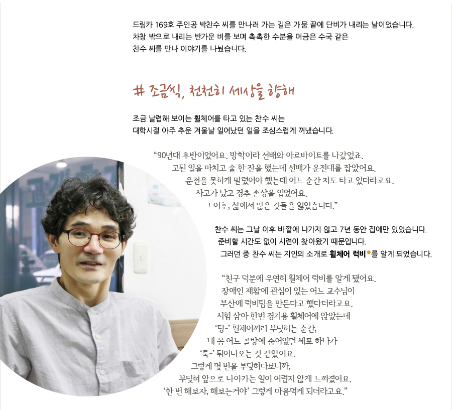 드림카 169호 주인공 박찬수 씨를 만나러 가는 길은 가뭄 끝에 단비가 내리는 날이었습니다. 차창 밖으로 내리는 반가운 비를 보며 촉촉한 수분을 머금은 수국 같은 찬수 씨를 만나 이야기를 나눴습니다. # 조금씩, 천천히 세상을 향해 조금 날렵해 보이는 휠체어를 타고 있는 찬수 씨는 대학시절 아주 추운 겨울날 일어났던 일을 조심스럽게 꺼냈습니다. “90년대 후반이었어요. 방학이라 선배와 아르바이트를 나갔었죠. 고된 일을 마치고 술 한 잔을 했는데 선배가 운전대를 잡았어요. 운전을 못하게 말렸어야 했는데 어느 순간 저도 타고 있더라고요. 사고가 났고 경추 손상을 입었어요. 그 이후, 삶에서 많은 것들을 잃었습니다.” 찬수 씨는 그날 이후 바깥에 나가지 않고 7년 동안 집에만 있었습니다. 준비할 시간도 없이 시련이 찾아왔기 때문입니다. 그러던 중 찬수 씨는 지인의 소개로 휠체어 럭비 를 알게 되었습니다. “친구 덕분에 우연히 휠체어 럭비를 알게 됐어요. 장애인 재활에 관심이 있는 어느 교수님이 부산에 럭비팀을 만든다고 했다더라고요. 시험 삼아 한번 경기용 휠체어에 앉았는데 ‘탕-’ 휠체어끼리 부딪히는 순간, 내 몸 어느 골방에 숨어있던 세포 하나가 ‘툭-’ 튀어나오는 것 같았어요. 그렇게 몇 번을 부딪히다보니까, 부딪혀 앞으로 나아가는 일이 어렵지 않게 느껴졌어요. ‘한 번 해보자, 해보는거야’ 그렇게 마음먹게 되더라고요.”