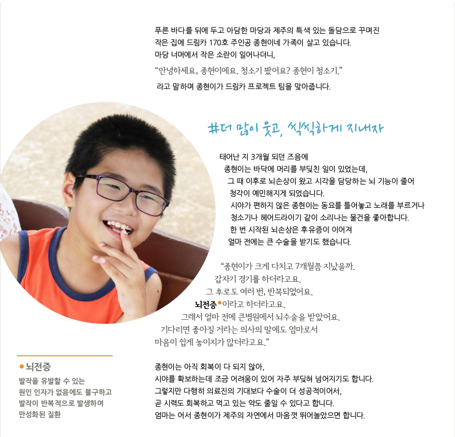 푸른 바다를 뒤에 두고 아담한 마당과 제주의 특색 있는 돌담으로 꾸며진 작은 집에 드림카 170호 주인공 종현이네 가족이 살고 있습니다. 마당 너머에서 작은 소란이 일어나더니, “안녕하세요, 종현이에요. 청소기 봤어요? 종현이 청소기.” 라고 말하며 종현이가 드림카 프로젝트 팀을 맞아줍니다. #더 많이 웃고, 씩씩하게 지내자 태어난 지 3개월 되던 즈음에 종현이는 바닥에 머리를 부딪친 일이 있었는데, 그 때 이후로 뇌손상이 왔고 시각을 담당하는 뇌 기능이 줄어 청각이 예민해지게 되었습니다. 시야가 편하지 않은 종현이는 동요를 틀어놓고 노래를 부르거나 청소기나 헤어드라이기 같이 소리나는 물건을 좋아합니다. 한 번 시작된 뇌손상은 후유증이 이어져 얼마 전에는 큰 수술을 받기도 했습니다. “종현이가 크게 다치고 7개월쯤 지났을까. 갑자기 경기를 하더라고요. 그 후로도 여러 번, 반복되었어요. 뇌전증 이라고 하더라고요. 그래서 얼마 전에 큰병원에서 뇌수술을 받았어요. 기다리면 좋아질 거라는 의사의 말에도 엄마로서 마음이 쉽게 놓이지가 않더라고요.” 뇌전증 발작을 유발할 수 있는 원인 인자가 없음에도 불구하고 발작이 반복적으로 발생하여 만성화된 질환 종현이는 아직 회복이 다 되지 않아, 시야를 확보하는데 조금 어려움이 있어 자주 부딪혀 넘어지기도 합니다. 그렇지만 다행히 의료진의 기대보다 수술이 더 성공적이어서, 곧 시력도 회복하고 먹고 있는 약도 줄일 수 있다고 합니다. 엄마는 어서 종현이가 제주의 자연에서 마음껏 뛰어놀았으면 합니다.