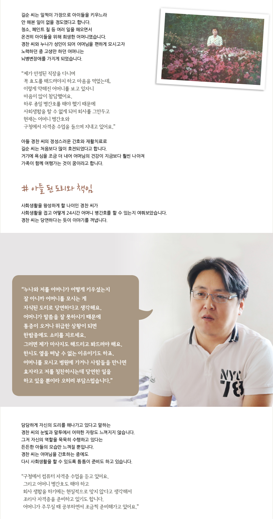 길순 씨는 일찍이 가장으로 아이들을 키우느라안 해본 일이 없을 정도였다고 합니다. 청소, 페인트 칠 등 여러 일을 해오면서 온전히 아이들을 위해 희생한 어머니였습니다. 경찬 씨와 누나가 성인이 되어 어머님을 편하게 모시고자 노력하던 중 고생만 하던 어머니는 뇌병변장애를 가지게 되었습니다. “ 제가 안정된 직장을 다니며꼭 효도를 해드려야지 하고 마음을 먹었는데, 이렇게 약해진 어머니를 보고 있자니 마음이 많이 참담했어요. 하루 종일 병간호를 해야 했기 때문에 사회생활을 할 수 없게 되어 회사를 그만두고 현재는 어머니 병간호와 구청에서 자격증 수업을 들으며 지내고 있어요.” 아들 경찬 씨의 정성스러운 간호와 재활치료로 길순 씨는 처음보다 많이 호전되었다고 합니다. 거기에 욕심을 조금 더 내어 어머님의 건강이 지금보다 훨씬 나아져 가족이 함께 여행가는 것이 꿈이라고 합니다. # 아들 된 도리와 책임 사회생활을 왕성하게 할 나이인 경찬 씨가 사회생활을 접고 어떻게 24시간 어머니 병간호를 할 수 있는지 여쭤보았습니다. 경찬 씨는 당연하다는 듯이 이야기를 꺼냅니다. “ 누나와 저를 어머니가 어떻게 키우셨는지잘 아니까 어머니를 모시는 게자식된 도리로 당연하다고 생각해요. 어머니가 말씀을 잘 못하시기 때문에 통증이 오거나 위급한 상황이 되면 한밤중에도 소리를 지르세요. 그러면 제가 마사지도 해드리고 봐드려야 해요. 한시도 옆을 떠날 수 없는 이유이기도 하죠. 어머니를 모시고 병원에 가거나 사람들을 만나면 효자라고 저를 칭찬하시는데 당연한 일을 하고 있을 뿐이라 오히려 부담스럽습니다.” 담담하게 자신의 도리를 해나가고 있다고 말하는 경찬 씨의 눈빛과 말투에서 어떠한 자랑도 느껴지지 않습니다. 그저 자신의 역할을 묵묵히 수행하고 있다는 든든한 아들의 모습만 느껴질 뿐입니다. 경찬 씨는 어머님을 간호하는 중에도 다시 사회생활을 할 수 있도록 틈틈이 준비도 하고 있습니다. “ 구청에서 컴퓨터 자격증 수업을 듣고 있어요. 그리고 어머니 병간호도 해야 하고 회사 생활을 하기에는 현실적으로 맞지 않다고 생각해서 조리사 자격증을 준비하고 있기도 합니다. 어머니가 주무실 때 공부하면서 조금씩 준비해가고 있어요.”