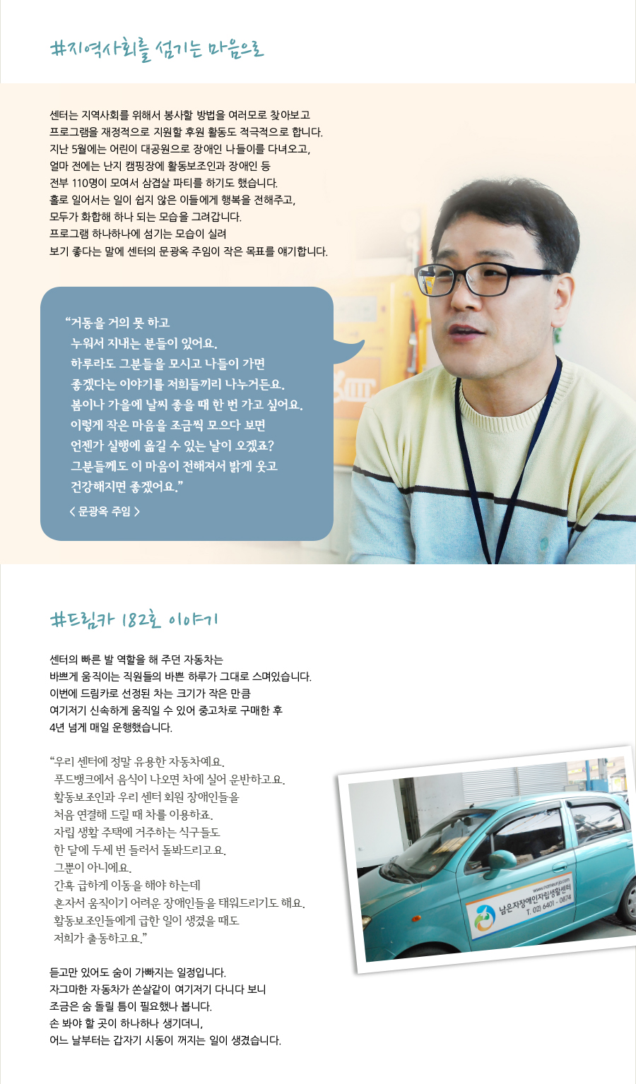 #지역사회를 섬기는 마음으로 센터는 지역사회를 위해서 봉사할 방법을 여러모로 찾아보고 프로그램을 재정적으로 지원할 후원 활동도 적극적으로 합니다.지난 5월에는 어린이 대공원으로 장애인 나들이를 다녀오고, 얼마 전에는 난지 캠핑장에 활동보조인과 장애인 등전부 110명이 모여서 삼겹살 파티를 하기도 했습니다.홀로 일어서는 일이 쉽지 않은 이들에게 행복을 전해주고, 모두가 화합해 하나 되는 모습을 그려갑니다. 프로그램 하나하나에 섬기는 모습이 실려 보기 좋다는 말에 센터의 문광옥 주임이 작은 목표를 얘기합니다.“ 거동을 거의 못 하고 누워서 지내는 분들이 있어요.하루라도 그분들을 모시고 나들이 가면 좋겠다는 이야기를 저희들끼리 나누거든요.봄이나 가을에 날씨 좋을 때 한 번 가고 싶어요.이렇게 작은 마음을 조금씩 모으다 보면 언젠가 실행에 옮길 수 있는 날이 오겠죠?그분들께도 이 마음이 전해져서 밝게 웃고 건강해지면 좋겠어요.”< 문광옥 주임 >#드림카 182호 이야기 센터의 빠른 발 역할을 해 주던 자동차는 바쁘게 움직이는 직원들의 바쁜 하루가 그대로 스며있습니다. 이번에 드림카로 선정된 차는 크기가 작은 만큼 여기저기 신속하게 움직일 수 있어 중고차로 구매한 후 4년 넘게 매일 운행했습니다.“ 우리 센터에 정말 유용한 자동차예요. 푸드뱅크에서 음식이 나오면 차에 실어 운반하고요. 활동보조인과 우리 센터 회원 장애인들을 처음 연결해 드릴 때 차를 이용하죠. 자립 생활 주택에 거주하는 식구들도한 달에 두세 번 들러서 돌봐드리고요. 그뿐이 아니에요. 간혹 급하게 이동을 해야 하는데 혼자서 움직이기 어려운 장애인들을 태워드리기도 해요. 활동보조인들에게 급한 일이 생겼을 때도 저희가 출동하고요.”듣고만 있어도 숨이 가빠지는 일정입니다. 자그마한 자동차가 쏜살같이 여기저기 다니다 보니 조금은 숨 돌릴 틈이 필요했나 봅니다. 손 봐야 할 곳이 하나하나 생기더니, 어느 날부터는 갑자기 시동이 꺼지는 일이 생겼습니다.