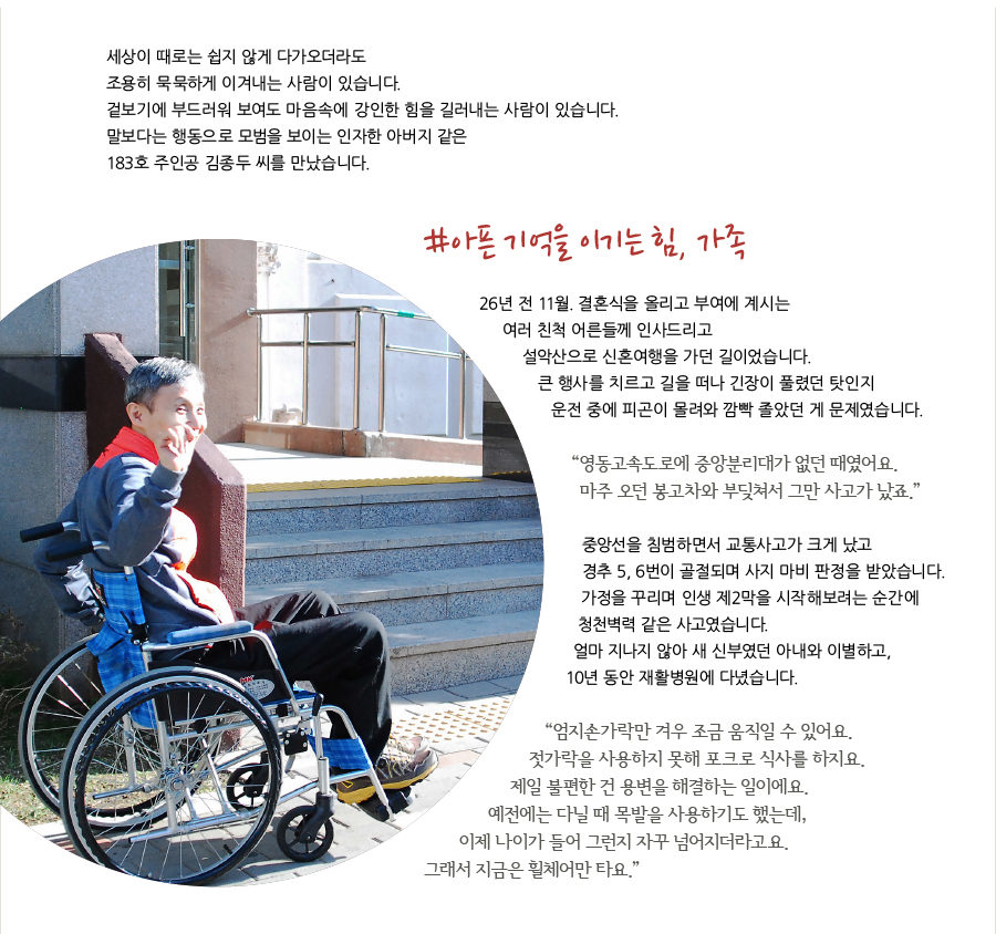 세상이 때로는 쉽지 않게 다가오더라도 조용히 묵묵하게 이겨내는 사람이 있습니다. 겉보기에 부드러워 보여도 마음속에 강인한 힘을 길러내는 사람이 있습니다.말보다는 행동으로 모범을 보이는 인자한 아버지 같은 183호 주인공 김종두 씨를 만났습니다. #아픈 기억을 이기는 힘, 가족 26년 전 11월. 결혼식을 올리고 부여에 계시는 여러 친척 어른들께 인사드리고 설악산으로 신혼여행을 가던 길이었습니다. 큰 행사를 치르고 길을 떠나 긴장이 풀렸던 탓인지 운전 중에 피곤이 몰려와 깜빡 졸았던 게 문제였습니다.“ 영동고속도로에 중앙분리대가 없던 때였어요.마주 오던 봉고차와 부딪쳐서 그만 사고가 났죠.”중앙선을 침범하면서 교통사고가 크게 났고 경추 5, 6번이 골절되며 사지 마비 판정을 받았습니다.가정을 꾸리며 인생 제2막을 시작해보려는 순간에 청천벽력 같은 사고였습니다. 얼마 지나지 않아 새 신부였던 아내와 이별하고, 10년 동안 재활병원에 다녔습니다.“엄지손가락만 겨우 조금 움직일 수 있어요.젓가락을 사용하지 못해 포크로 식사를 하지요.제일 불편한 건 용변을 해결하는 일이에요. 예전에는 다닐 때 목발을 사용하기도 했는데, 이제 나이가 들어 그런지 자꾸 넘어지더라고요. 그래서 지금은 휠체어만 타요.”