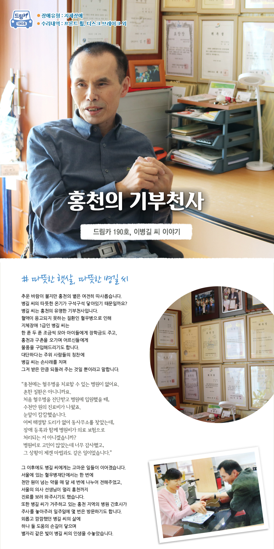 장애유형 : 지체장애 190 호 수리내역 : 프론트 휠, 디스크 브레이크 외 홍천의 기부천사 드림카 190호, 이병길 씨 이야기 # 따뜻한 햇살, 따뜻한 병길 씨 추운 바람이 불지만 홍천의 볕은 여전히 따사롭습니다.병길 씨의 따뜻한 온기가 구석구석 닿아있기 때문일까요? 병길 씨는 홍천의 유명한 기부천사입니다. 혈액이 응고되지 못하는 질환인 혈우병으로 인해 지체장애 1급인 병길 씨는한 푼 두 푼 조금씩 모아 아이들에게 장학금도 주고, 홍천과 구촌을 오가며 어르신들에게 물품을 구입해드리기도 합니다. 대단하다는 주위 사람들의 칭찬에 병길 씨는 손사래를 치며 그저 받은 만큼 되돌려 주는 것일 뿐이라고 말합니다.“ 홍천에는 혈우병을 치료할 수 있는 병원이 없어요. 흔한 질환은 아니니까요. 처음 혈우병을 진단받고 병원에 입원했을 때, 수천만 원의 진료비가 나왔죠. 눈앞이 캄캄했습니다. 어찌 해결할 도리가 없어 동사무소를 찾았는데, 장애 등록과 함께 병원비가 의료 보험으로 처리되는 거 아니겠습니까? 병원비로 고민이 많았는데 너무 감사했고, 그 상황이 제겐 마법과도 같은 일이었습니다.”그 이후에도 병길 씨에게는 고마운 일들이 이어졌습니다. 서울에 있는 혈우병재단에서는 한 번에 천만 원이 넘는 약을 매 달 세 번에 나누어 전해주었고, 서울의 의사 선생님이 멀리 홍천까지 진료를 보러 와주시기도 했습니다. 또한 병길 씨가 거주하고 있는 홍천 지역의 병원 간호사가 주사를 놓아주러 일주일에 몇 번은 방문하기도 합니다. 외롭고 깜깜했던 병길 씨의 삶에 하나 둘 도움의 손길이 닿으며 별자리 같은 빛이 병길 씨의 인생을 수놓았습니다.