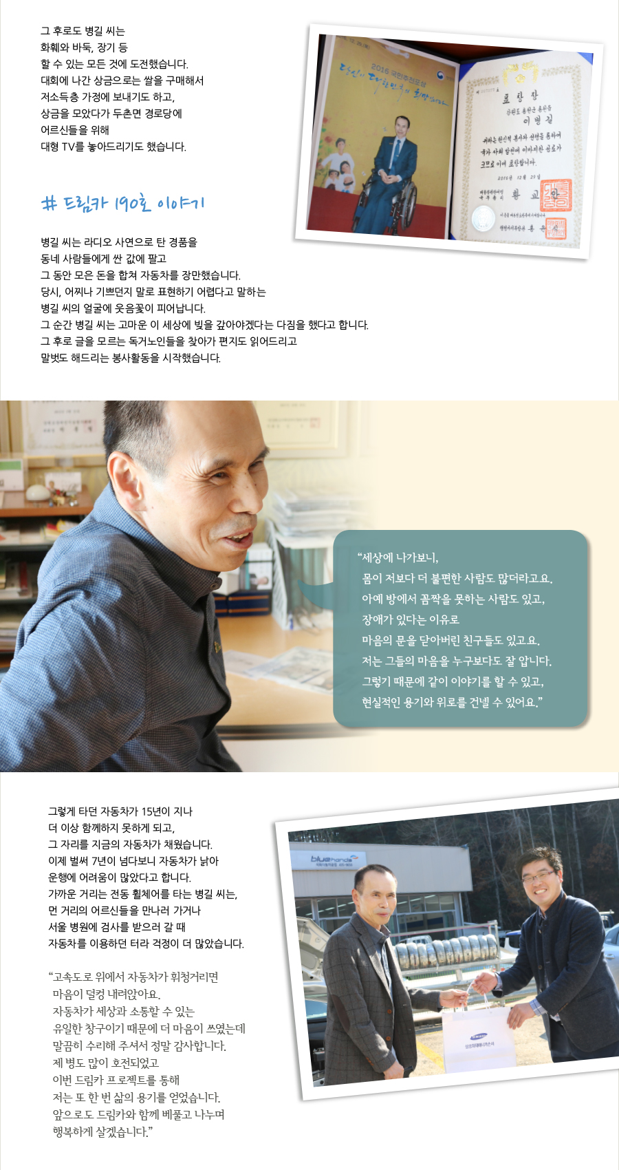 그 후로도 병길 씨는 화훼와 바둑, 장기 등할 수 있는 모든 것에 도전했습니다. 대회에 나간 상금으로는 쌀을 구매해서 저소득층 가정에 보내기도 하고, 상금을 모았다가 두촌면 경로당에 어르신들을 위해 대형 TV를 놓아드리기도 했습니다. # 드림카 190호 이야기 병길 씨는 라디오 사연으로 탄 경품을 동네 사람들에게 싼 값에 팔고그 동안 모은 돈을 합쳐 자동차를 장만했습니다. 당시, 어찌나 기쁘던지 말로 표현하기 어렵다고 말하는 병길 씨의 얼굴에 웃음꽃이 피어납니다. 그 순간 병길 씨는 고마운 이 세상에 빚을 갚아야겠다는 다짐을 했다고 합니다. 그 후로 글을 모르는 독거노인들을 찾아가 편지도 읽어드리고 말벗도 해드리는 봉사활동을 시작했습니다. 그렇게 타던 자동차가 15년이 지나더 이상 함께하지 못하게 되고, 그 자리를 지금의 자동차가 채웠습니다. 이제 벌써 7년이 넘다보니 자동차가 낡아 운행에 어려움이 많았다고 합니다. 가까운 거리는 전동 휠체어를 타는 병길 씨는, 먼 거리의 어르신들을 만나러 가거나 서울 병원에 검사를 받으러 갈 때자동차를 이용하던 터라 걱정이 더 많았습니다.“ 세상에 나가보니, 몸이 저보다 더 불편한 사람도 많더라고요. 아예 방에서 꼼짝을 못하는 사람도 있고, 장애가 있다는 이유로 마음의 문을 닫아버린 친구들도 있고요. 저는 그들의 마음을 누구보다도 잘 압니다. 그렇기 때문에 같이 이야기를 할 수 있고, 현실적인 용기와 위로를 건넬 수 있어요.”“ 고속도로 위에서 자동차가 휘청거리면 마음이 덜컹 내려앉아요. 자동차가 세상과 소통할 수 있는 유일한 창구이기 때문에 더 마음이 쓰였는데 말끔히 수리해 주셔서 정말 감사합니다. 제 병도 많이 호전되었고 이번 드림카 프로젝트를 통해 저는 또 한 번 삶의 용기를 얻었습니다. 앞으로도 드림카와 함께 베풀고 나누며 행복하게 살겠습니다.”