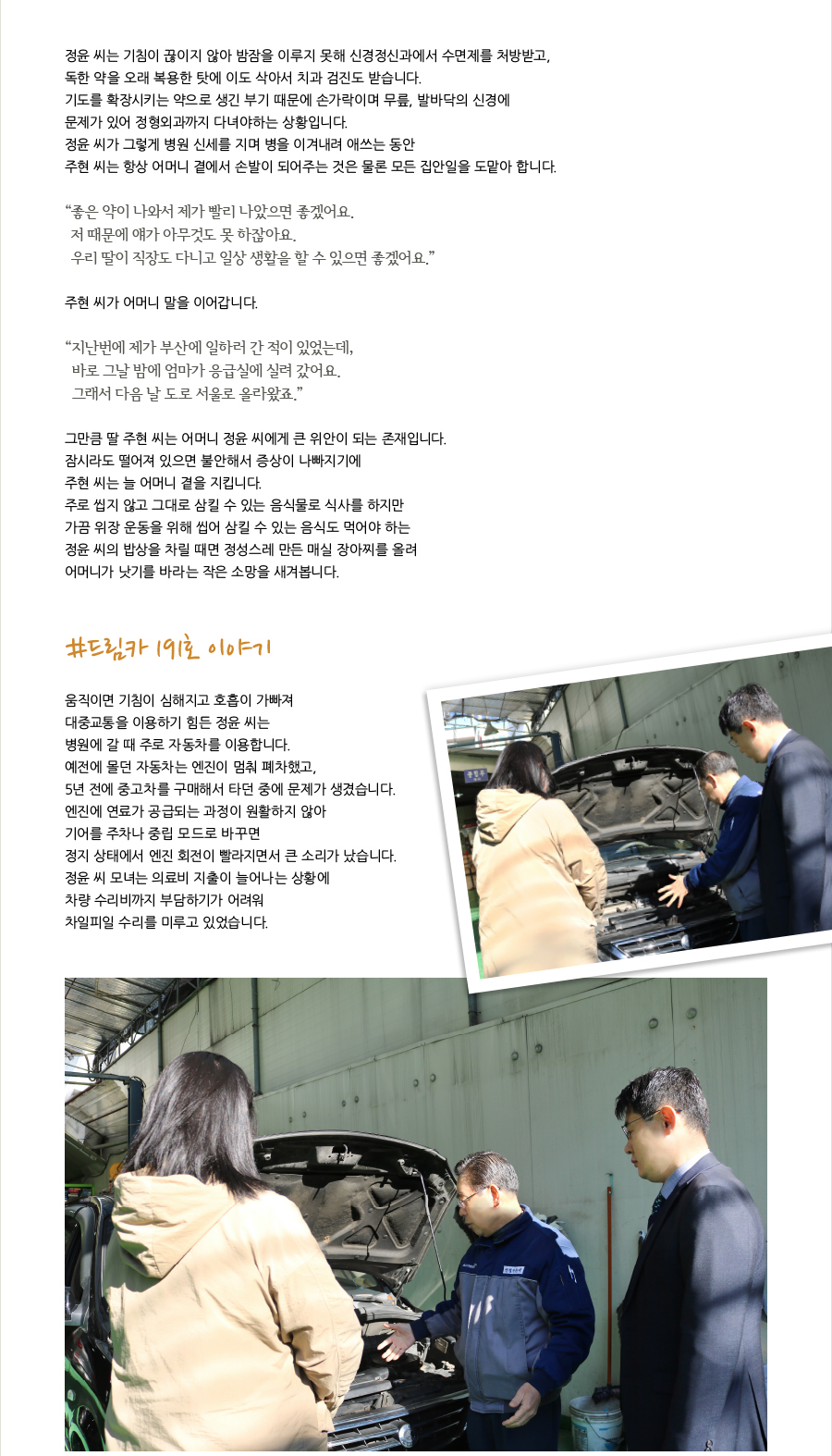 정윤 씨는 기침이 끊이지 않아 밤잠을 이루지 못해 신경정신과에서 수면제를 처방받고, 독한 약을 오래 복용한 탓에 이도 삭아서 치과 검진도 받습니다. 기도를 확장시키는 약으로 생긴 부기 때문에 손가락이며 무릎, 발바닥의 신경에 문제가 있어 정형외과까지 다녀야하는 상황입니다. 정윤 씨가 그렇게 병원 신세를 지며 병을 이겨내려 애쓰는 동안 주현 씨는 항상 어머니 곁에서 손발이 되어주는 것은 물론 모든 집안일을 도맡아 합니다.“ 좋은 약이 나와서 제가 빨리 나았으면 좋겠어요. 저 때문에 얘가 아무것도 못 하잖아요.우리 딸이 직장도 다니고 일상 생활을 할 수 있으면 좋겠어요.” 주현 씨가 어머니 말을 이어갑니다.“지난번에 제가 부산에 일하러 간 적이 있었는데, 바로 그날 밤에 엄마가 응급실에 실려 갔어요.그래서 다음 날 도로 서울로 올라왔죠.”그만큼 딸 주현 씨는 어머니 정윤 씨에게 큰 위안이 되는 존재입니다. 잠시라도 떨어져 있으면 불안해서 증상이 나빠지기에 주현 씨는 늘 어머니 곁을 지킵니다. 주로 씹지 않고 그대로 삼킬 수 있는 음식물로 식사를 하지만 가끔 위장 운동을 위해 씹어 삼킬 수 있는 음식도 먹어야 하는 정윤 씨의 밥상을 차릴 때면 정성스레 만든 매실 장아찌를 올려 어머니가 낫기를 바라는 작은 소망을 새겨봅니다.#드림카 191호 이야기 움직이면 기침이 심해지고 호흡이 가빠져 대중교통을 이용하기 힘든 정윤 씨는 병원에 갈 때 주로 자동차를 이용합니다. 예전에 몰던 자동차는 엔진이 멈춰 폐차했고, 5년 전에 중고차를 구매해서 타던 중에 문제가 생겼습니다. 엔진에 연료가 공급되는 과정이 원활하지 않아 기어를 주차나 중립 모드로 바꾸면 정지 상태에서 엔진 회전이 빨라지면서 큰 소리가 났습니다. 정윤 씨 모녀는 의료비 지출이 늘어나는 상황에 차량 수리비까지 부담하기가 어려워 차일피일 수리를 미루고 있었습니다.