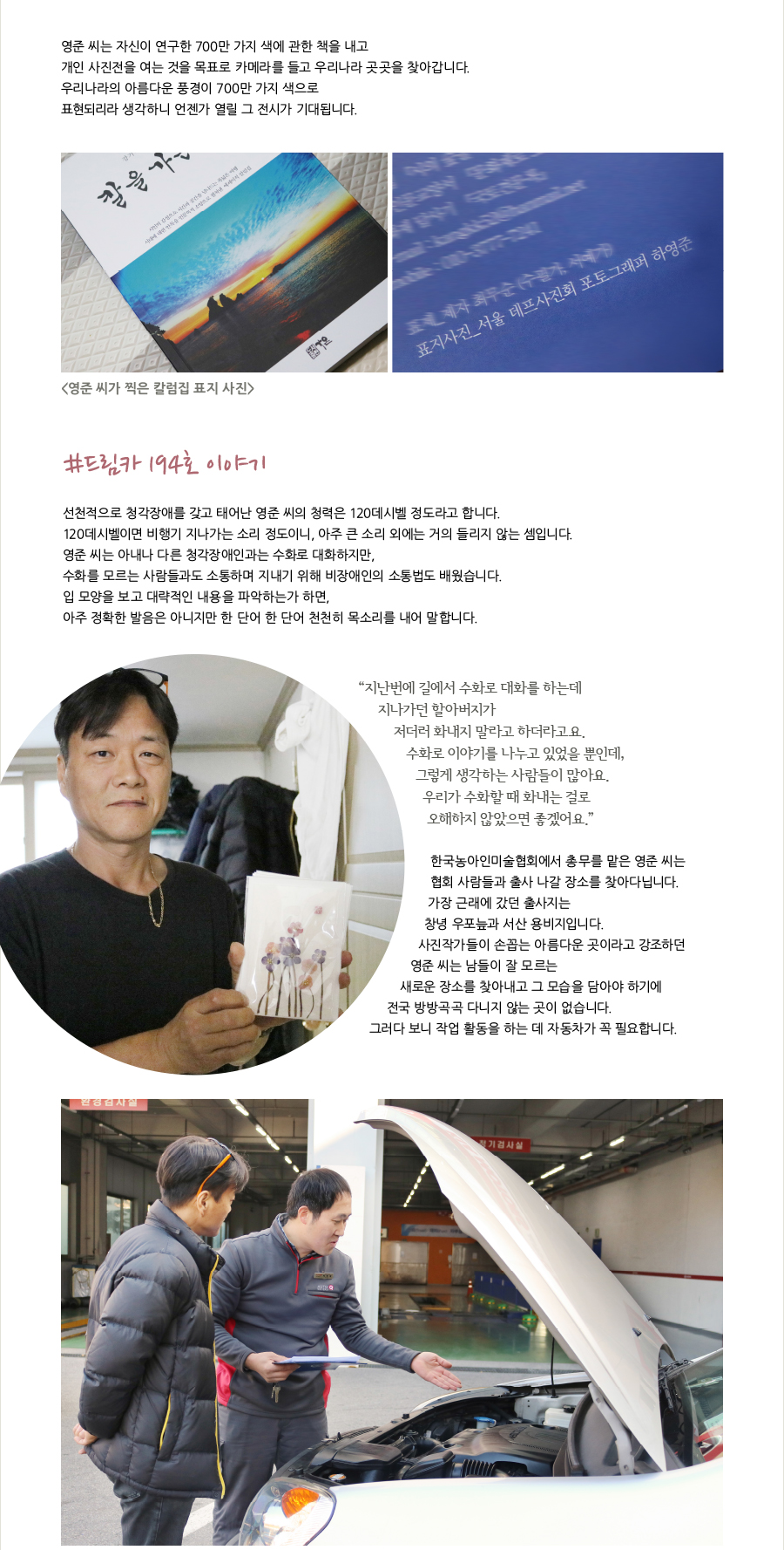 영준 씨는 자신이 연구한 700만 가지 색에 관한 책을 내고 개인 사진전을 여는 것을 목표로 카메라를 들고 우리나라 곳곳을 찾아갑니다.우리나라의 아름다운 풍경이 700만 가지 색으로 표현되리라 생각하니 언젠가 열릴 그 전시가 기대됩니다.<영준 씨가 찍은 칼럼집 표지 사진>#드림카 194호 이야기선천적으로 청각장애를 갖고 태어난 영준 씨의 청력은 120데시벨 정도라고 합니다.120데시벨이면 비행기 지나가는 소리 정도이니, 아주 큰 소리 외에는 거의 들리지 않는 셈입니다.영준 씨는 아내나 다른 청각장애인과는 수화로 대하지만, 수화를 모르는 사람들과도 소통하며 지내기 위해 비장애인의 소통법도 배웠습니다.입 모양을 보고 대략적인 내용을 파악하는가 하면, 아주 정확한 발음은 아니지만 한 단어 한 단어 천천히 목소리를 내어 말합니다.“ 지난번에 길에서 수화로 대화를 하는데 지나가던 할아버지가 저더러 화내지 말라고 하더라고요.수화로 이야기를 나누고 있었을 뿐인데, 그렇게 생각하는 사람들이 많아요.우리가 수화할 때 화내는 걸로 오해하지 않았으면 좋겠어요.”한국농아인미술협회에서 총무를 맡은 영준 씨는 협회 사람들과 출사 나갈 장소를 찾아다닙니다.가장 근래에 갔던 출사지는 창녕 우포늪과 서산 용비지입니다.사진작가들이 손꼽는 아름다운 곳이라고 강조하던 영준 씨는 남들이 잘 모르는 새로운 장소를 찾아내고 그 모습을 담아야 하기에 전국 방방곡곡 다니지 않는 곳이 없습니다.그러다 보니 작업 활동을 하는 데 자동차가 꼭 필요합니다.