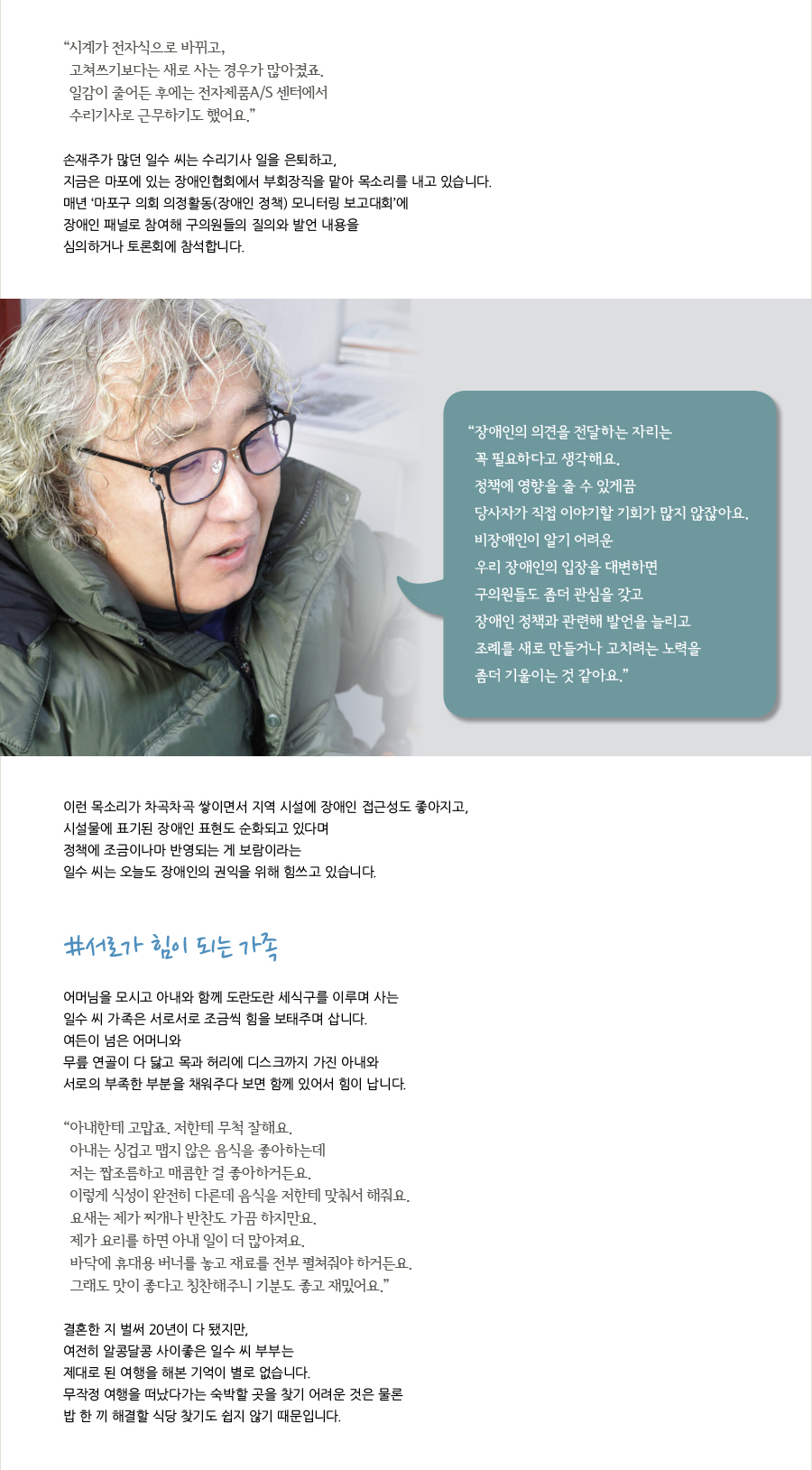 “ 시계가 전자식으로 바뀌고, 고쳐쓰기보다는 새로 사는 경우가 많아졌죠. 일감이 줄어든 후에는 전자제품A/S 센터에서 수리기사로 근무하기도 했어요.” 손재주가 많던 일수 씨는 수리기사 일을 은퇴하고, 지금은 마포에 있는 장애인협회에서 부회장직을 맡아 목소리를 내고 있습니다. 매년 ‘마포구 의회 의정활동(장애인 정책) 모니터링 보고대회’에 장애인 패널로 참여해 구의원들의 질의와 발언 내용을 심의하거나 토론회에 참석합니다.“ 장애인의 의견을 전달하는 자리는꼭 필요하다고 생각해요. 정책에 영향을 줄 수 있게끔 당사자가 직접 이야기할 기회가 많지 않잖아요. 비장애인이 알기 어려운 우리 장애인의 입장을 대변하면 구의원들도 좀더 관심을 갖고 장애인 정책과 관련해 발언을 늘리고 조례를 새로 만들거나 고치려는 노력을 좀더 기울이는 것 같아요.”이런 목소리가 차곡차곡 쌓이면서 지역 시설에 장애인 접근성도 좋아지고, 시설물에 표기된 장애인 표현도 순화되고 있다며 정책에 조금이나마 반영되는 게 보람이라는 일수 씨는 오늘도 장애인의 권익을 위해 힘쓰고 있습니다.#서로가 힘이 되는 가족 어머님을 모시고 아내와 함께 도란도란 세식구를 이루며 사는 일수 씨 가족은 서로서로 조금씩 힘을 보태주며 삽니다. 여든이 넘은 어머니와 무릎 연골이 다 닳고 목과 허리에 디스크까지 가진 아내와 서로의 부족한 부분을 채워주다 보면 함께 있어서 힘이 납니다.“ 아내한테 고맙죠. 저한테 무척 잘해요. 아내는 싱겁고 맵지 않은 음식을 좋아하는데 저는 짭조름하고 매콤한 걸 좋아하거든요.이렇게 식성이 완전히 다른데 음식을 저한테 맞춰서 해줘요.요새는 제가 찌개나 반찬도 가끔 하지만요. 제가 요리를 하면 아내 일이 더 많아져요. 바닥에 휴대용 버너를 놓고 재료를 전부 펼쳐줘야 하거든요.그래도 맛이 좋다고 칭찬해주니 기분도 좋고 재밌어요.결혼한 지 벌써 20년이 다 됐지만, 여전히 알콩달콩 사이좋은 일수 씨 부부는 제대로 된 여행을 해본 기억이 별로 없습니다. 무작정 여행을 떠났다가는 숙박할 곳을 찾기 어려운 것은 물론밥 한 끼 해결할 식당 찾기도 쉽지 않기 때문입니다.