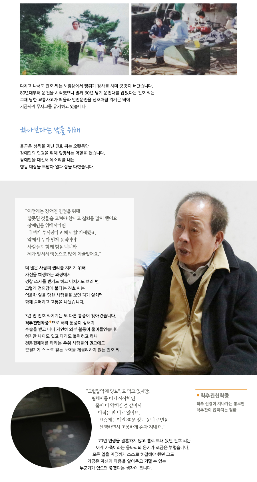 다치고 나서도 진호 씨는 노점상에서 뻥튀기 장사를 하며 꿋꿋이 버텼습니다. 80년대부터 운전을 시작했으니 벌써 30년 넘게 운전대를 잡았다는 진호 씨는 그때 당한 교통사고가 떠올라 안전운전을 신조처럼 지켜온 덕에 지금까지 무사고를 유지하고 있습니다. #나보다는 남을 위해 올곧은 성품을 지닌 진호 씨는 오랫동안 장애인의 인권을 위해 앞장서는 역할을 했습니다. 장애인을 대신해 목소리를 내는 행동 대장을 도맡아 열과 성을 다했습니다. “ 예전에는 장애인 인권을 위해 잘못된 것들을 고쳐야 한다고 집회를 많이 했어요. 장애인을 위해서라면내 뼈가 부서진다고 해도 할 기세였죠. 앞에서 누가 먼저 움직여야 사람들도 함께 힘을 내니까 제가 앞서서 행동으로 많이 이끌었어요.” 더 많은 사람의 권리를 지키기 위해 자신을 희생하는 과정에서 경찰 조사를 받기도 하고 다치기도 여러 번. 그렇게 정의감에 불타는 진호 씨는 억울한 일을 당한 사람들을 보면 자기 일처럼 함께 슬퍼하고 고통을 나눴습니다. 3년 전 진호 씨에게는 또 다른 통증이 찾아왔습니다. 척추관협착증 으로 허리 통증이 심해져 수술을 받고 나니 자연히 외부 활동이 줄어들었습니다 하지만 나이도 있고 다리도 불편하고 하니 전동휠체어를 타라는 주위 사람들의 권고에도 끈질기게 스스로 걷는 노력을 게을리하지 않는 진호 씨. “ 고혈압약에 당뇨약도 먹고 있지만, 휠체어를 타기 시작하면 몸이 더 약해질 것 같아서 아직은 안 타고 있어요. 요즘에는 매일 30분 정도 동네 주변을 산책하면서 조용하게 혼자 지내요.” 70년 인생을 결혼하지 않고 홀로 보내 왔던 진호 씨는 이제 가족이라는 울타리의 온기가 조금은 부럽습니다. 모든 일을 지금까지 스스로 해결해야 했던 그도 가끔은 자신의 마음을 알아주고 기댈 수 있는 누군가가 있으면 좋겠다는 생각이 듭니다.척추관협착증 척추 신경이 지나가는 통로인 척추관이 좁아지는 질환