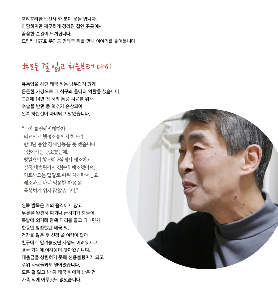 호리호리한 노신사 한 분이 문을 엽니다. 아담하지만 깨끗하게 정리된 집안 곳곳에서 꼼꼼한 손길이 느껴집니다. 드림카 197호 주인공 정태국 씨를 만나 이야기를 들어봅니다. #모든 걸 잃고 처음부터 다시  유통업을 하던 태국 씨는 남부럽지 않게 든든한 가장으로 네 식구의 울타리 역할을 했습니다. 그런데 14년 전 허리 통증 치료를 위해 수술을 받던 중 척추가 손상되어 왼쪽 하반신이 마비되고 말았습니다.“ 몸이 불편해진데다가 의료사고 행정소송까지 하느라한 3년 동안 경제활동을 못 했습니다. 1심에서는 승소했는데, 병원측이 항소해 2심에서 패소하고, 결국 대법원까지 갔는데 패소했어요. 의료사고는 달걀로 바위 치기라더군요. 패소하고 나니 억울한 마음을 극복하기 쉽지 않았습니다.”왼쪽 발목은 거의 움직이지 않고 무릎을 완전히 펴거나 굽히기가 힘들어 목발에 의지해 한쪽 다리를 끌고 다니면서 한동안 방황했던 태국 씨. 건강을 잃은 후 신경 쓸 여력이 없어 친구에게 맡겨놓았던 사업도 어려워지고 결국 가계에 어려움이 찾아왔습니다. 대출금을 상환하지 못해 신용불량자가 되고 주위 사람들과도 멀어졌습니다. 모든 걸 잃고 난 뒤 태국 씨에게 남은 건가족 외에 아무것도 없었습니다.