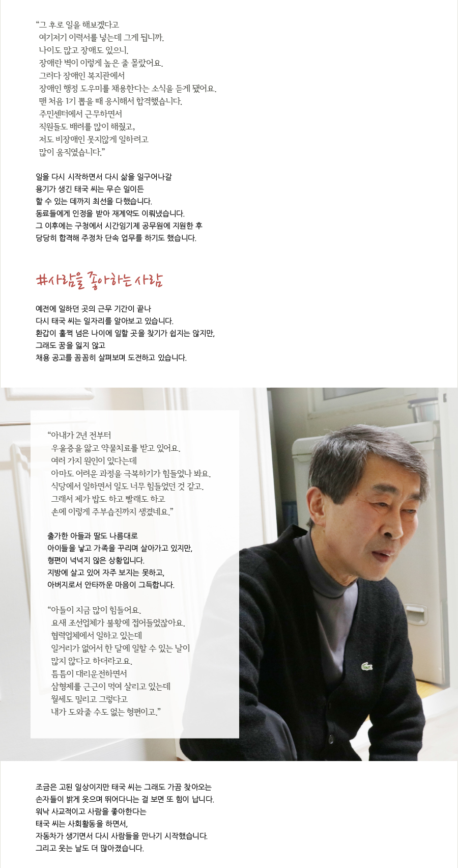 “ 그 후로 일을 해보겠다고 여기저기 이력서를 넣는데 그게 됩니까.나이도 많고 장애도 있으니. 장애란 벽이 이렇게 높은 줄 몰랐어요. 그러다 장애인 복지관에서 장애인 행정 도우미를 채용한다는 소식을 듣게 됐어요. 맨 처음 1기 뽑을 때 응시해서 합격했습니다. 주민센터에서 근무하면서 직원들도 배려를 많이 해줬고, 저도 비장애인 못지않게 일하려고 많이 움직였습니다.”일을 다시 시작하면서 다시 삶을 일구어나갈 용기가 생긴 태국 씨는 무슨 일이든할 수 있는 데까지 최선을 다했습니다. 동료들에게 인정을 받아 재계약도 이뤄냈습니다. 그 이후에는 구청에서 시간임기제 공무원에 지원한 후당당히 합격해 주정차 단속 업무를 하기도 했습니다. #사람을 좋아하는 사람 예전에 일하던 곳의 근무 기간이 끝나 다시 태국 씨는 일자리를 알아보고 있습니다. 환갑이 훌쩍 넘은 나이에 일할 곳을 찾기가 쉽지는 않지만, 그래도 꿈을 잃지 않고 채용 공고를 꼼꼼히 살펴보며 도전하고 있습니다.“ 아내가 2년 전부터 우울증을 앓고 약물치료를 받고 있어요.여러 가지 원인이 있다는데 아마도 어려운 과정을 극복하기가 힘들었나 봐요. 식당에서 일하면서 일도 너무 힘들었던 것 같고. 그래서 제가 밥도 하고 빨래도 하고 손에 이렇게 주부습진까지 생겼네요.” 출가한 아들과 딸도 나름대로 아이들을 낳고 가족을 꾸리며 살아가고 있지만, 형편이 넉넉지 않은 상황입니다.지방에 살고 있어 자주 보지는 못하고, 아버지로서 안타까운 마음이 그득합니다.“ 아들이 지금 많이 힘들어요. 요새 조선업체가 불황에 접어들었잖아요. 협력업체에서 일하고 있는데 일거리가 없어서 한 달에 일할 수 있는 날이 많지 않다고 하더라고요. 틈틈이 대리운전하면서 삼형제를 근근이 먹여 살리고 있는데 월세도 밀리고 그렇다고 내가 도와줄 수도 없는 형편이고.” 조금은 고된 일상이지만 태국 씨는 그래도 가끔 찾아오는 손자들이 밝게 웃으며 뛰어다니는 걸 보면 또 힘이 납니다. 워낙 사교적이고 사람을 좋아한다는 태국 씨는 사회활동을 하면서, 자동차가 생기면서 다시 사람들을 만나기 시작했습니다. 그리고 웃는 날도 더 많아졌습니다