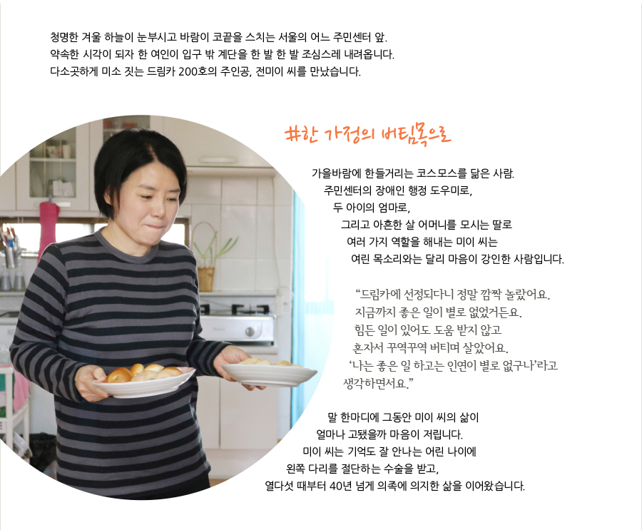 청명한 겨울 하늘이 눈부시고 바람이 코끝을 스치는 서울의 어느 주민센터 앞. 약속한 시각이 되자 한 여인이 입구 밖 계단을 한 발 한 발 조심스레 내려옵니다.다소곳하게 미소 짓는 드림카 200호의 주인공, 전미이 씨를 만났습니다. #한 가정의 버팀목으로 가을바람에 한들거리는 코스모스를 닮은 사람. 주민센터의 장애인 행정 도우미로, 두 아이의 엄마로, 그리고 아흔한 살 어머니를 모시는 딸로 여러 가지 역할을 해내는 미이 씨는 여린 목소리와는 달리 마음이 강인한 사람입니다.“드림카에 선정되다니 정말 깜짝 놀랐어요. 지금까지 좋은 일이 별로 없었거든요. 힘든 일이 있어도 도움 받지 않고 혼자서 꾸역꾸역 버티며 살았어요. ‘나는 좋은 일 하고는 인연이 별로 없구나’라고 생각하면서요.” 말 한마디에 그동안 미이 씨의 삶이 얼마나 고됐을까 마음이 저립니다.미이 씨는 기억도 잘 안나는 어린 나이에 왼쪽 다리를 절단하는 수술을 받고, 열다섯 때부터 40년 넘게 의족에 의지한 삶을 이어왔습니다.