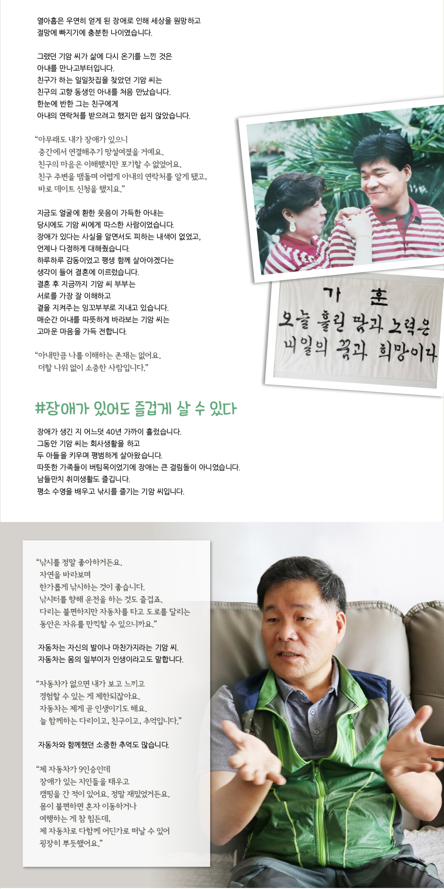 열아홉은 우연히 얻게 된 장애로 인해 세상을 원망하고 절망에 빠지기에 충분한 나이였습니다.그랬던 기암 씨가 삶에 다시 온기를 느낀 것은 아내를 만나고부터입니다.친구가 하는 일일찻집을 찾았던 기암 씨는 친구의 고향 동생인 아내를 처음 만났습니다.한눈에 반한 그는 친구에게 아내의 연락처를 받으려고 했지만 쉽지 않았습니다.“ 아무래도 내가 장애가 있으니 중간에서 연결해주기 망설여졌을 거예요.친구의 마음은 이해했지만 포기할 수 없었어요.친구 주변을 맴돌며 어렵게 아내의 연락처를 알게 됐고, 바로 데이트 신청을 했지요.”지금도 얼굴에 환한 웃음이 가득한 아내는 당시에도 기암 씨에게 따스한 사람이었습니다.장애가 있다는 사실을 알면서도 피하는 내색이 없었고, 언제나 다정하게 대해줬습니다.하루하루 감동이었고 평생 함께 살아야겠다는 생각이 들어 결혼에 이르렀습니다.결혼 후 지금까지 기암 씨 부부는 서로를 가장 잘 이해하고 곁을 지켜주는 잉꼬부부로 지내고 있습니다.매순간 아내를 따뜻하게 바라보는 기암 씨는 고마운 마음을 가득 전합니다.“ 아내만큼 나를 이해하는 존재는 없어요.더할 나위 없이 소중한 사람입니다.”#장애가 있어도 즐겁게 살 수 있다. 장애가 생긴 지 어느덧 40년 가까이 흘렀습니다. 그동안 기암 씨는 회사생활을 하고두 아들을 키우며 평범하게 살아왔습니다.따뜻한 가족들이 버팀목이었기에 장애는 큰 걸림돌이 아니었습니다.남들만치 취미생활도 즐깁니다.평소 수영을 배우고 낚시를 즐기는 기암 씨입니다.“ 낚시를 정말 좋아하거든요.자연을 바라보며 한가롭게 낚시하는 것이 좋습니다.낚시터를 향해 운전을 하는 것도 즐겁죠.다리는 불편하지만 자동차를 타고 도로를 달리는 동안은 자유를 만끽할 수 있으니까요.”자동차는 자신의 발이나 마찬가지라는 기암 씨.자동차는 몸의 일부이자 인생이라고도 말합니다.“ 자동차가 없으면 내가 보고 느끼고 경험할 수 있는 게 제한되잖아요.자동차는 제게 곧 인생이기도 해요.늘 함께하는 다리이고, 친구이고, 추억입니다.”자동차와 함께했던 소중한 추억도 많습니다.“ 제 자동차가 9인승인데 장애가 있는 지인들을 태우고 캠핑을 간 적이 있어요. 정말 재밌었거든요.몸이 불편하면 혼자 이동하거나 여행하는 게 참 힘든데, 제 자동차로 다함께 어딘가로 떠날 수 있어 굉장히 뿌듯했어요.”