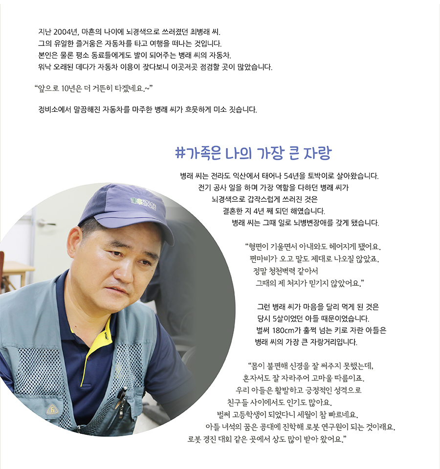 지난 2004년, 마흔의 나이에 뇌경색으로 쓰러졌던 최병래 씨. 그의 유일한 즐거움은 자동차를 타고 여행을 떠나는 것입니다. 본인은 물론 평소 동료들에게도 발이 되어주는 병래 씨의 자동차.워낙 오래된 데다가 자동차 이용이 잦다보니 이곳저곳 점검할 곳이 많았습니다. “앞으로 10년은 더 거뜬히 타겠네요.~” 정비소에서 말끔해진 자동차를 마주한 병래 씨가 흐뭇하게 미소 짓습니다.#가족은 나의 가장 큰 자랑 병래 씨는 전라도 익산에서 태어나 54년을 토박이로 살아왔습니다. 전기 공사 일을 하며 가장 역할을 다하던 병래 씨가 뇌경색으로 갑작스럽게 쓰러진 것은 결혼한 지 4년 째 되던 해였습니다. 병래 씨는 그때 일로 뇌병변장애를 갖게 됐습니다. “ 형편이 기울면서 아내와도 헤어지게 됐어요. 편마비가 오고 말도 제대로 나오질 않았죠.정말 청천벽력 같아서 그때의 제 처지가 믿기지 않았어요.”그런 병래 씨가 마음을 달리 먹게 된 것은 당시 5살이었던 아들 때문이었습니다.벌써 180cm가 훌쩍 넘는 키로 자란 아들은 병래 씨의 가장 큰 자랑거리입니다.“몸이 불편해 신경을 잘 써주지 못했는데, 혼자서도 잘 자라주어 고마울 따름이죠.우리 아들은 활발하고 긍정적인 성격으로 친구들 사이에서도 인기도 많아요.벌써 고등학생이 되었다니 세월이 참 빠르네요.아들 녀석의 꿈은 공대에 진학해 로봇 연구원이 되는 것이래요.로봇 경진 대회 같은 곳에서 상도 많이 받아 왔어요.”