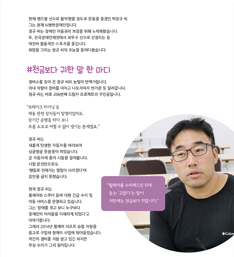 한때 핸드볼 선수로 활약했을 정도로 운동을 즐겼던 박정규 씨. 그는 현재 뇌병변장애인입니다. 정규 씨는 장애인 이동권리 보장을 위해 노력해왔습니다. 또, 전국장애인체전에서 최우수 선수로 선정되는 등여전히 활동적인 스포츠를 즐깁니다. 희망을 그리는 정규 씨의 오늘을 들여다봤습니다. #천금보다 귀한 말 한 마디 정비소를 찾아 온 정규 씨의 눈빛이 반짝거립니다.