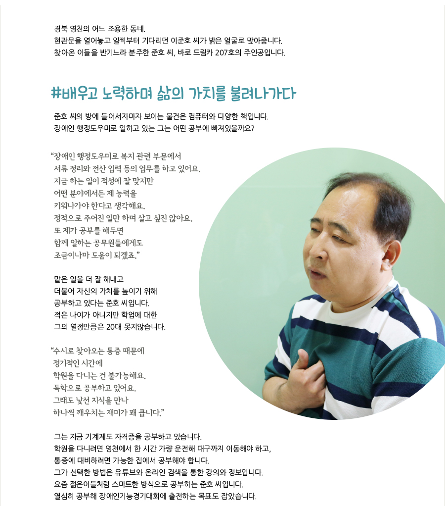 경북 영천의 어느 조용한 동네. 현관문을 열어놓고 일찍부터 기다리던 이준호 씨가 밝은 얼굴로 맞아줍니다. 찾아온 이들을 반기느라 분주한 준호 씨, 바로 드림카 207호의 주인공입니다. #배우고 노력하며 삶의 가치를 불려나가다준호 씨의 방에 들어서자마자 보이는 물건은 컴퓨터와 다양한 책입니다.장애인 행정도우미로 일하고 있는 그는 어떤 공부에 빠져있을까요?“ 장애인 행정도우미로 복지 관련 부문에서 서류 정리와 전산 입력 등의 업무를 하고 있어요.지금 하는 일이 적성에 잘 맞지만 어떤 분야에서든 제 능력을 키워나가야 한다고 생각해요.정적으로 주어진 일만 하며 살고 싶진 않아요.또 제가 공부를 해두면 함께 일하는 공무원들에게도 조금이나마 도움이 되겠죠.”맡은 일을 더 잘 해내고 더불어 자신의 가치를 높이기 위해 공부하고 있다는 준호 씨입니다.적은 나이가 아니지만 학업에 대한 그의 열정만큼은 20대 못지않습니다.“ 수시로 찾아오는 통증 때문에 정기적인 시간에 학원을 다니는 건 불가능해요.독학으로 공부하고 있어요.그래도 낯선 지식을 만나 하나씩 깨우치는 재미가 꽤 큽니다.”그는 지금 기계제도 자격증을 공부하고 있습니다.학원을 다니려면 영천에서 한 시간 가량 운전해 대구까지 이동해야 하고, 통증에 대비하려면 가능한 집에서 공부해야 합니다.그가 선택한 방법은 유튜브와 온라인 검색을 통한 강의와 정보입니다.요즘 젊은이들처럼 스마트한 방식으로 공부하는 준호 씨입니다.열심히 공부해 장애인기능경기대회에 출전하는 목표도 잡았습니다.