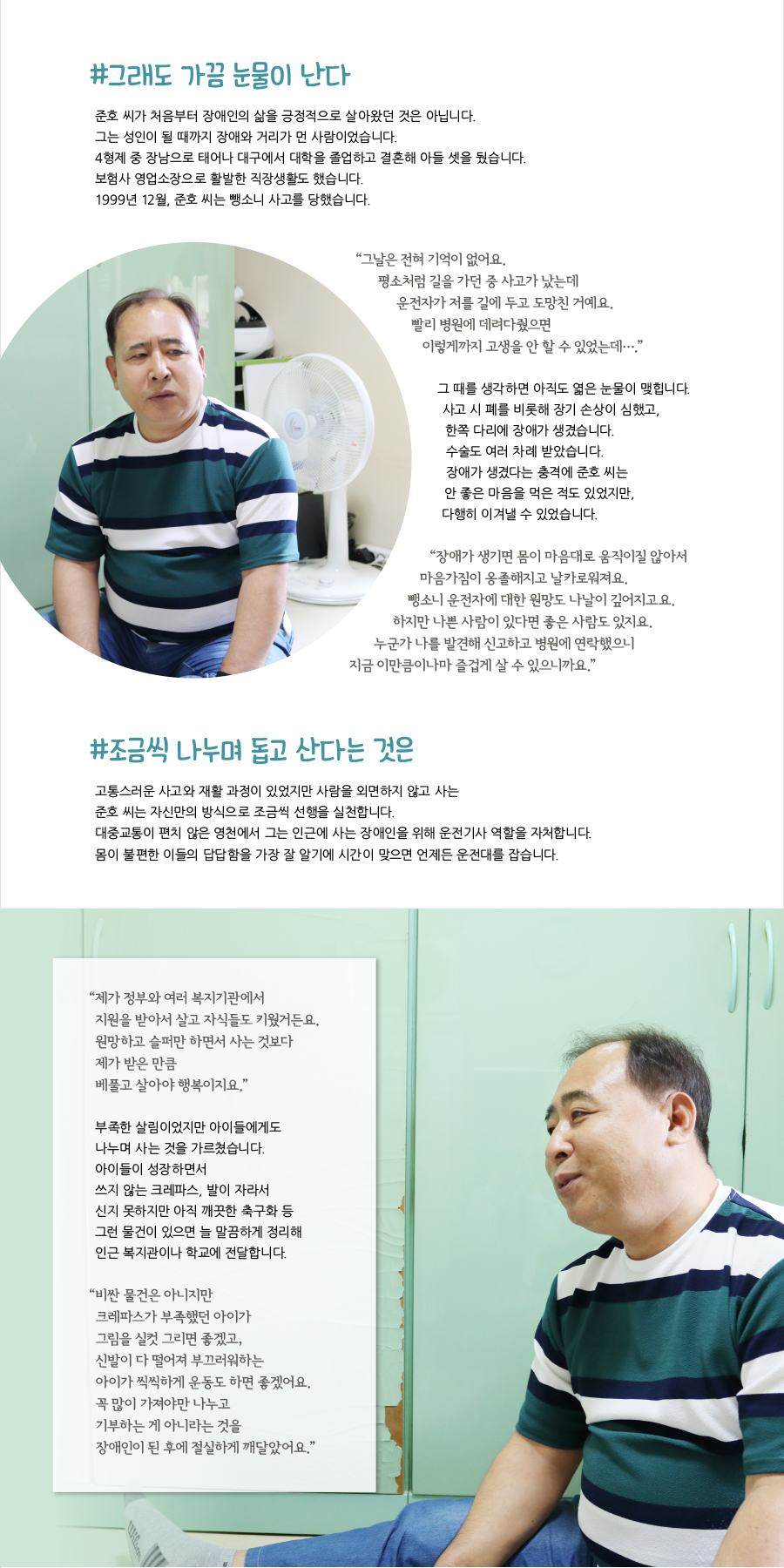 #그래도 가끔 눈물이 난다 준호 씨가 처음부터 장애인의 삶을 긍정적으로 살아왔던 것은 아닙니다.그는 성인이 될 때까지 장애와 거리가 먼 사람이었습니다.4형제 중 장남으로 태어나 대구에서 대학을 졸업하고 결혼해 아들 셋을 뒀습니다.보험사 영업소장으로 활발한 직장생활도 했습니다.1999년 12월, 준호 씨는 뺑소니 사고를 당했습니다. “ 그날은 전혀 기억이 없어요.평소처럼 길을 가던 중 사고가 났는데 운전자가 저를 길에 두고 도망친 거예요.빨리 병원에 데려다줬으면 이렇게까지 고생을 안 할 수 있었는데….”그 때를 생각하면 아직도 엷은 눈물이 맺힙니다.사고 시 폐를 비롯해 장기 손상이 심했고, 한쪽 다리에 장애가 생겼습니다.수술도 여러 차례 받았습니다.장애가 생겼다는 충격에 준호 씨는안 좋은 마음을 먹은 적도 있었지만, 다행히 이겨낼 수 있었습니다.“장애가 생기면 몸이 마음대로 움직이질 않아서 마음가짐이 옹졸해지고 날카로워져요.뺑소니 운전자에 대한 원망도 나날이 깊어지고요. 하지만 나쁜 사람이 있다면 좋은 사람도 있지요. 누군가 나를 발견해 신고하고 병원에 연락했으니 지금 이만큼이나마 즐겁게 살 수 있으니까요.”#조금씩 나누며 돕고 산다는 것은 고통스러운 사고와 재활 과정이 있었지만 사람을 외면하지 않고 사는 준호 씨는 자신만의 방식으로 조금씩 선행을 실천합니다.대중교통이 편치 않은 영천에서 그는 인근에 사는 장애인을 위해 운전기사 역할을 자처합니다. 몸이 불편한 이들의 답답함을 가장 잘 알기에 시간이 맞으면 언제든 운전대를 잡습니다.“ 제가 정부와 여러 복지기관에서 지원을 받아서 살고 자식들도 키웠거든요. 원망하고 슬퍼만 하면서 사는 것보다 제가 받은 만큼 베풀고 살아야 행복이지요.”부족한 살림이었지만 아이들에게도 나누며 사는 것을 가르쳤습니다.아이들이 성장하면서 쓰지 않는 크레파스, 발이 자라서 신지 못하지만 아직 깨끗한 축구화 등그런 물건이 있으면 늘 말끔하게 정리해 인근 복지관이나 학교에 전달합니다.“ 비싼 물건은 아니지만 크레파스가 부족했던 아이가 그림을 실컷 그리면 좋겠고, 신발이 다 떨어져 부끄러워하는 아이가 씩씩하게 운동도 하면 좋겠어요. 꼭 많이 가져야만 나누고 기부하는 게 아니라는 것을 장애인이 된 후에 절실하게 깨달았어요.”