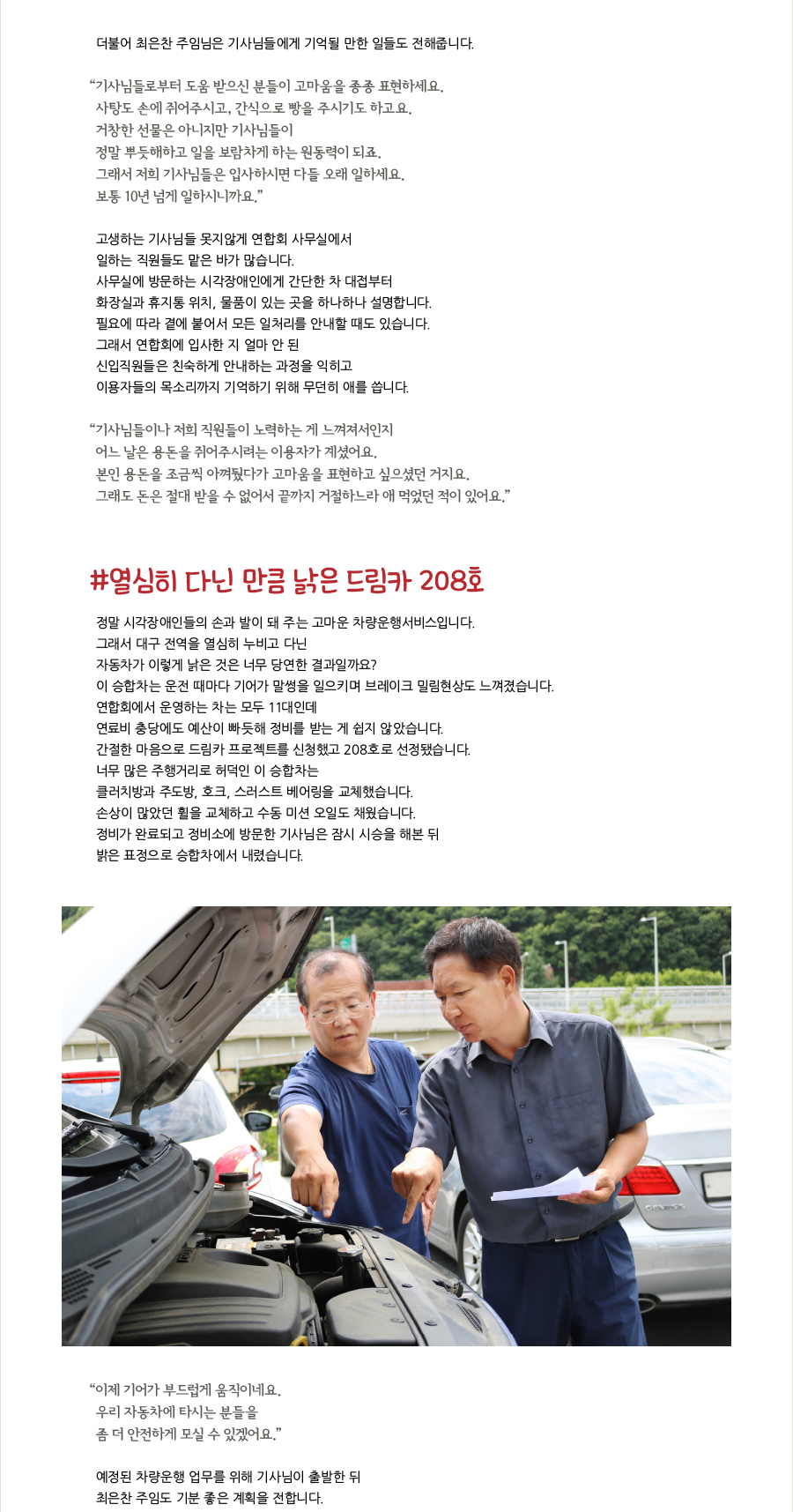 더불어 최은찬 주임님은 기사님들에게 기억될 만한 일들도 전해줍니다. “ 기사님들로부터 도움 받으신 분들이 고마움을 종종 표현하세요. 사탕도 손에 쥐어주시고, 간식으로 빵을 주시기도 하고요. 거창한 선물은 아니지만 기사님들이 정말 뿌듯해하고 일을 보람차게 하는 원동력이 되죠. 그래서 저희 기사님들은 입사하시면 다들 오래 일하세요. 보통 10년 넘게 일하시니까요.” 고생하는 기사님들 못지않게 연합회 사무실에서 일하는 직원들도 맡은 바가 많습니다. 사무실에 방문하는 시각장애인에게 간단한 차 대접부터 화장실과 휴지통 위치, 물품이 있는 곳을 하나하나 설명합니다. 필요에 따라 곁에 붙어서 모든 일처리를 안내할 때도 있습니다. 그래서 연합회에 입사한 지 얼마 안 된 신입직원들은 친숙하게 안내하는 과정을 익히고 이용자들의 목소리까지 기억하기 위해 무던히 애를 씁니다. “ 기사님들이나 저희 직원들이 노력하는 게 느껴져서인지 어느 날은 용돈을 쥐어주시려는 이용자가 계셨어요. 본인 용돈을 조금씩 아껴뒀다가 고마움을 표현하고 싶으셨던 거지요. 그래도 돈은 절대 받을 수 없어서 끝까지 거절하느라 애 먹었던 적이 있어요.” #열심히 다닌 만큼 낡은 드림카 208호 정말 시각장애인들의 손과 발이 돼 주는 고마운 차량운행서비스입니다. 그래서 대구 전역을 열심히 누비고 다닌 자동차가 이렇게 낡은 것은 너무 당연한 결과일까요? 이 승합차는 운전 때마다 기어가 말썽을 일으키며 브레이크 밀림현상도 느껴졌습니다. 연합회에서 운영하는 차는 모두 11대인데 연료비 충당에도 예산이 빠듯해 정비를 받는 게 쉽지 않았습니다. 간절한 마음으로 드림카 프로젝트를 신청했고 208호로 선정됐습니다. 너무 많은 주행거리로 허덕인 이 승합차는 클러치방과 주도방, 호크, 스러스트 베어링을 교체했습니다. 손상이 많았던 휠을 교체하고 수동 미션 오일도 채웠습니다. 정비가 완료되고 정비소에 방문한 기사님은 잠시 시승을 해본 뒤 밝은 표정으로 승합차에서 내렸습니다. “ 이제 기어가 부드럽게 움직이네요. 우리 자동차에 타시는 분들을 좀 더 안전하게 모실 수 있겠어요.” 예정된 차량운행 업무를 위해 기사님이 출발한 뒤 최은찬 주임도 기분 좋은 계획을 전합니다.