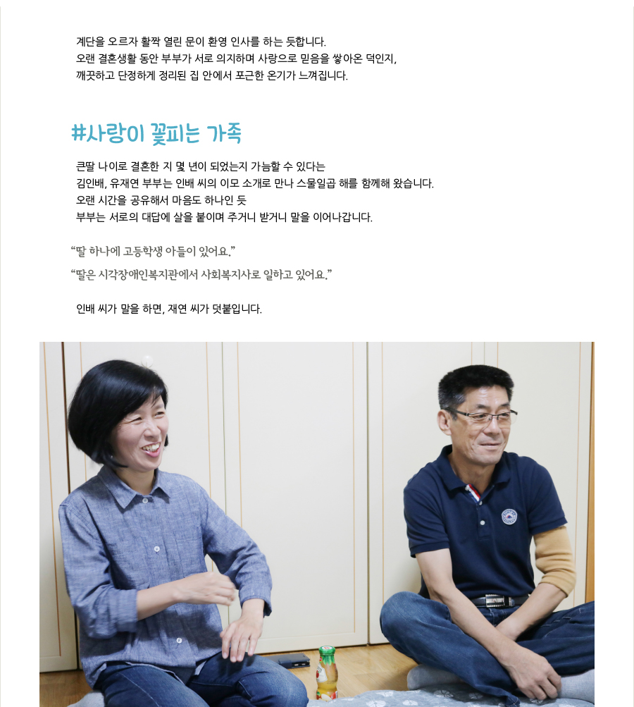 계단을 오르자 활짝 열린 문이 환영 인사를 하는 듯합니다.오랜 결혼생활 동안 부부가 서로 의지하며 사랑으로 믿음을 쌓아온 덕인지,깨끗하고 단정하게 정리된 집 안에서 포근한 온기가 느껴집니다.#사랑이 꽃피는 가족 큰딸 나이로 결혼한 지 몇 년이 되었는지 가늠할 수 있다는 김인배, 유재연 부부는 인배 씨의 이모 소개로 만나 스물일곱 해를 함께해 왔습니다. 오랜 시간을 공유해서 마음도 하나인 듯 부부는 서로의 대답에 살을 붙이며 주거니 받거니 말을 이어나갑니다. “딸 하나에 고등학생 아들이 있어요.”“딸은 시각장애인복지관에서 사회복지사로 일하고 있어요.” 인배 씨가 말을 하면, 재연 씨가 덧붙입니다.