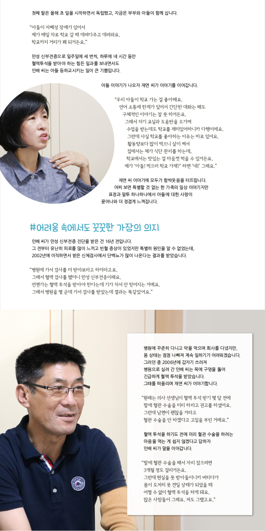 첫째 딸은 올해 초 일을 시작하면서 독립했고, 지금은 부부와 아들이 함께 삽니다.“ 아들이 자폐성 장애가 있어서제가 매일 차로 학교 갈 때 데려다주고 데려와요.학교까지 거리가 꽤 되거든요.”만성 신부전증으로 일주일에 세 번씩, 하루에 네 시간 동안혈액투석을 받아야 하는 힘든 일과를 보내면서도 인배 씨는 아들 등하교시키는 일이 큰 기쁨입니다. 아들 이야기가 나오자 재연 씨가 이야기를 이어갑니다. “ 우리 아들이 학교 가는 걸 좋아해요. 언어 소통에 한계가 있어서 간단한 대화는 해도 구체적인 이야기는 잘 못 하거든요. 그래서 자기 교실과 도움반을 오가며 수업을 받는데도 학교를 재미있어하니까 다행이에요. 그런데 사실 학교를 좋아하는 이유는 따로 있어요. 활동량보다 많이 먹으니 살이 쪄서 집에서는 제가 식단 관리를 하는데, 학교에서는 맛있는 걸 마음껏 먹을 수 있거든요. 제가 ‘아들! 먹으러 학교 가재?’ 하면 ‘네!’ 그래요.” 재연 씨 이야기에 모두가 함박웃음을 터뜨립니다. 어찌 보면 특별할 것 없는 한 가족의 일상 이야기지만 표정과 말투 하나하나에서 아들에 대한 사랑이 묻어나와 더 정겹게 느껴집니다. #어려움 속에서도 꿋꿋한 가장의 의지 인배 씨가 만성 신부전증 진단을 받은 건 16년 전입니다. 그 전부터 유난히 피로를 많이 느끼고 빈혈 증상이 있었지만 특별히 원인을 알 수 없었는데, 2002년에 이직하면서 받은 신체검사에서 단백뇨가 많이 나온다는 결과를 받았습니다.“ 병원에 가서 검사를 더 받아보라고 하더라고요. 그래서 혈액 검사를 했더니 만성 신부전증이래요. 언젠가는 혈액 투석을 받아야 한다는데 기가 차서 안 믿어지는 거예요. 그래서 병원을 몇 군데 가서 검사를 받았는데 결과는 똑같았어요.” 병원에 꾸준히 다니고 약을 먹으며 회사를 다녔지만, 몸 상태는 점점 나빠져 계속 일하기가 어려워졌습니다. 그러던 중 2006년에 갑자기 쓰러져 병원으로 실려 간 인배 씨는 목에 구멍을 뚫어 긴급하게 혈액 투석을 받았습니다. 그때를 떠올리며 재연 씨가 이야기합니다. “ 원래는 의사 선생님이 혈액 투석 받기 몇 달 전에 팔에 혈관 수술을 미리 하라고 권고를 하셨어요. 그런데 남편이 괜찮을 거라고 혈관 수술을 안 하겠다고 고집을 부린 거예요.” 혈액 투석을 하기도 전에 미리 혈관 수술을 하려는 마음을 먹는 게 쉽지 않겠다고 답하자 인배 씨가 말을 이어갑니다. “ 팔에 혈관 수술을 해서 자리 잡으려면 3개월 정도 걸리거든요. 그런데 현실을 못 받아들이니까 버티다가 몸이 도저히 못 견딜 상태가 되었을 때 어쩔 수 없이 혈액 투석을 하게 돼요. 많은 사람들이 그래요. 저도 그랬고요.”