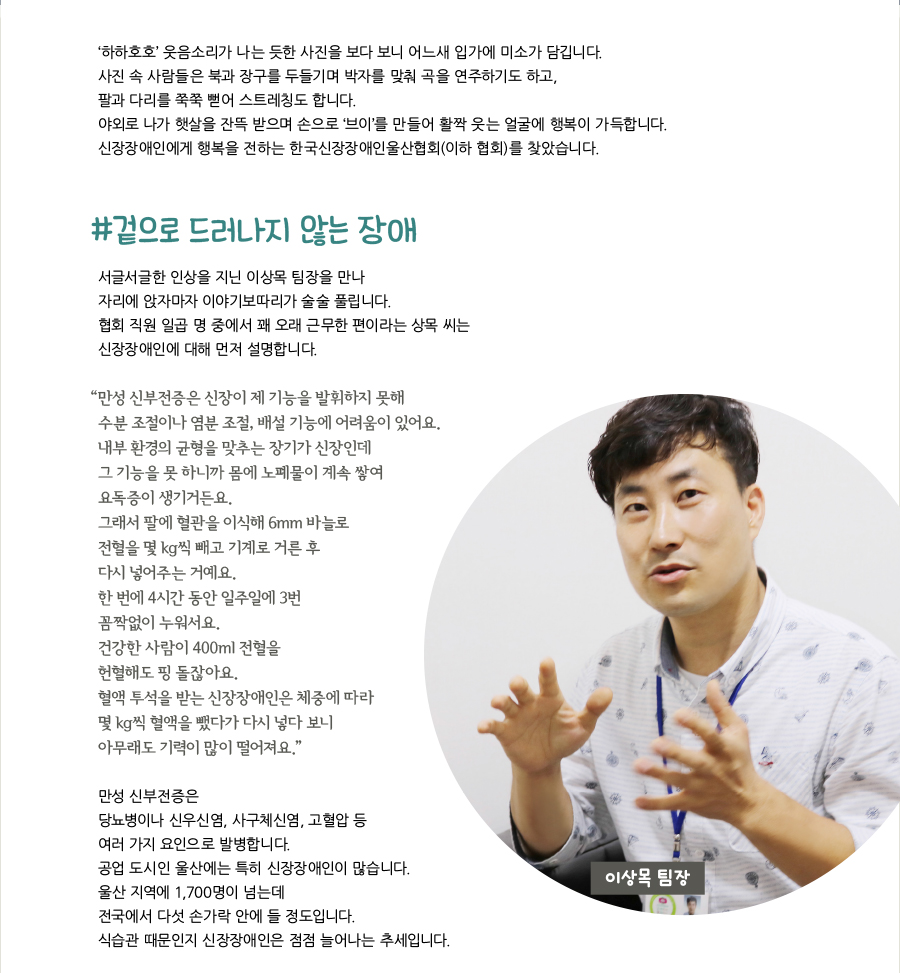 ‘하하호호’ 웃음소리가 나는 듯한 사진을 보다 보니 어느새 입가에 미소가 담깁니다.사진 속 사람들은 북과 장구를 두들기며 박자를 맞춰 곡을 연주하기도 하고,팔과 다리를 쭉쭉 뻗어 스트레칭도 합니다.야외로 나가 햇살을 잔뜩 받으며 손으로 ‘브이’를 만들어 활짝 웃는 얼굴에 행복이 가득합니다.신장장애인에게 행복을 전하는 한국신장장애인울산협회(이하 협회)를 찾았습니다.#겉으로 드러나지 않는 장애서글서글한 인상을 지닌 이상목 팀장을 만나 자리에 앉자마자 이야기보따리가 술술 풀립니다. 협회 직원 일곱 명 중에서 꽤 오래 근무한 편이라는 상목 씨는 신장장애인에 대해 먼저 설명합니다. “ 만성 신부전증은 신장이 제 기능을 발휘하지 못해 수분 조절이나 염분 조절, 배설 기능에 어려움이 있어요. 내부 환경의 균형을 맞추는 장기가 신장인데 그 기능을 못 하니까 몸에 노폐물이 계속 쌓여 요독증이 생기거든요. 그래서 팔에 혈관을 이식해 6mm 바늘로 전혈을 몇 kg씩 빼고 기계로 거른 후 다시 넣어주는 거예요. 한 번에 4시간 동안 일주일에 3번꼼짝없이 누워서요. 건강한 사람이 400ml 전혈을 헌혈해도 핑 돌잖아요. 혈액 투석을 받는 신장장애인은 체중에 따라 몇 kg씩 혈액을 뺐다가 다시 넣다 보니 아무래도 기력이 많이 떨어져요.” 만성 신부전증은 당뇨병이나 신우신염, 사구체신염, 고혈압 등 여러 가지 요인으로 발병합니다. 공업 도시인 울산에는 특히 신장장애인이 많습니다. 울산 지역에 1,700명이 넘는데 전국에서 다섯 손가락 안에 들 정도입니다. 식습관 때문인지 신장장애인은 점점 늘어나는 추세입니다