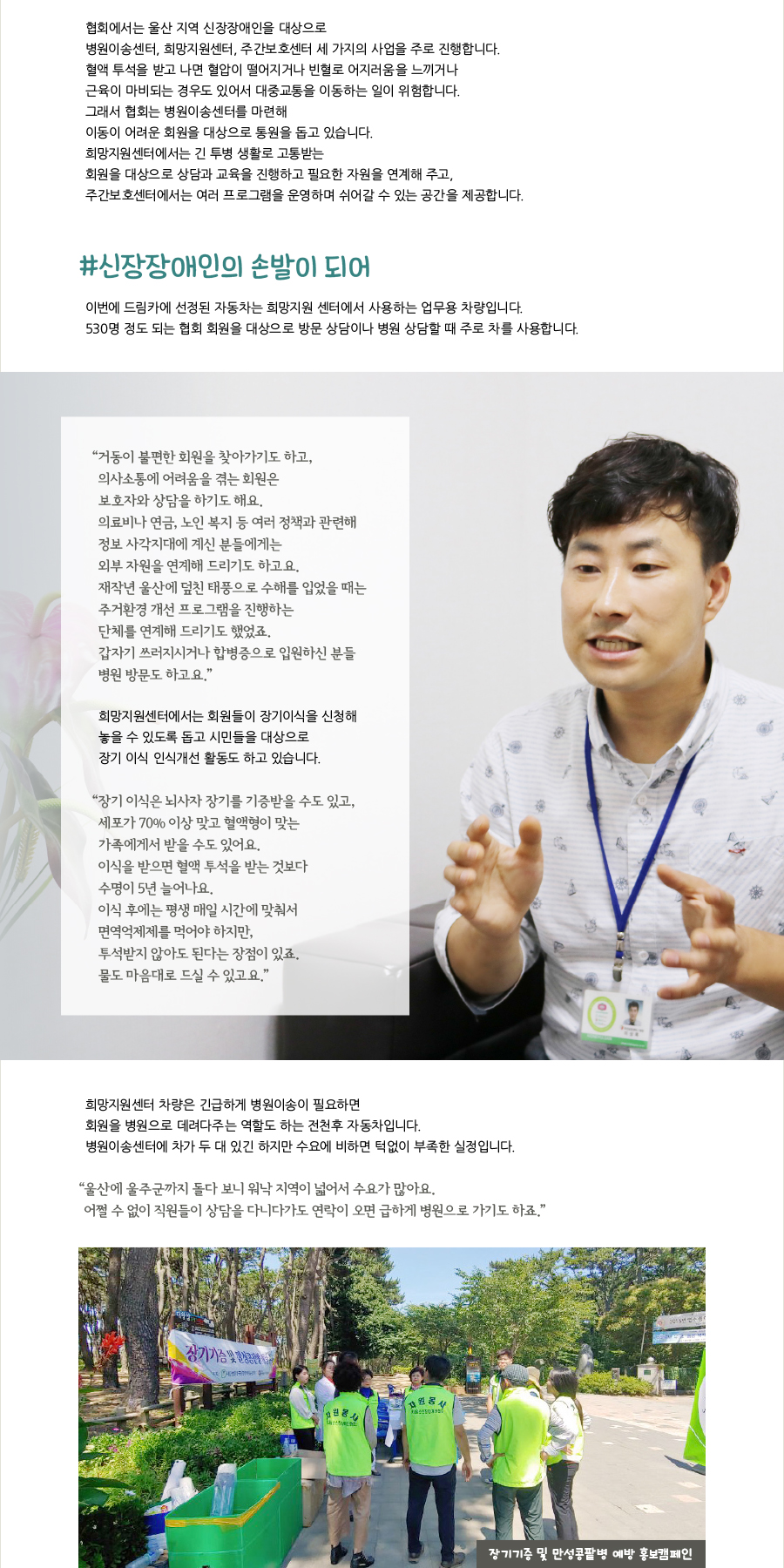 협회에서는 울산 지역 신장장애인을 대상으로병원이송센터, 희망지원센터, 주간보호센터 세 가지의 사업을 주로 진행합니다.혈액 투석을 받고 나면 혈압이 떨어지거나 빈혈로 어지러움을 느끼거나근육이 마비되는 경우도 있어서 대중교통을 이동하는 일이 위험합니다.그래서 협회는 병원이송센터를 마련해이동이 어려운 회원을 대상으로 통원을 돕고 있습니다. 희망지원센터에서는 긴 투병 생활로 고통받는 회원을 대상으로 상담과 교육을 진행하고 필요한 자원을 연계해 주고, 주간보호센터에서는 여러 프로그램을 운영하며 쉬어갈 수 있는 공간을 제공합니다. #신장장애인의 손발이 되어 이번에 드림카에 선정된 자동차는 희망지원 센터에서 사용하는 업무용 차량입니다. 530명 정도 되는 협회 회원을 대상으로 방문 상담이나 병원 상담할 때 주로 차를 사용합니다. “ 거동이 불편한 회원을 찾아가기도 하고,의사소통에 어려움을 겪는 회원은보호자와 상담을 하기도 해요. 의료비나 연금, 노인 복지 등 여러 정책과 관련해 정보 사각지대에 계신 분들에게는 외부 자원을 연계해 드리기도 하고요. 재작년 울산에 덮친 태풍으로 수해를 입었을 때는 주거환경 개선 프로그램을 진행하는 단체를 연계해 드리기도 했었죠. 갑자기 쓰러지시거나 합병증으로 입원하신 분들 병원 방문도 하고요.” 희망지원센터에서는 회원들이 장기이식을 신청해 놓을 수 있도록 돕고 시민들을 대상으로 장기 이식 인식개선 활동도 하고 있습니다. “ 장기 이식은 뇌사자 장기를 기증받을 수도 있고, 세포가 70% 이상 맞고 혈액형이 맞는 가족에게서 받을 수도 있어요. 이식을 받으면 혈액 투석을 받는 것보다 수명이 5년 늘어나요. 이식 후에는 평생 매일 시간에 맞춰서 면역억제제를 먹어야 하지만, 투석받지 않아도 된다는 장점이 있죠. 물도 마음대로 드실 수 있고요.” 희망지원센터 차량은 긴급하게 병원이송이 필요하면 회원을 병원으로 데려다주는 역할도 하는 전천후 자동차입니다. 병원이송센터에 차가 두 대 있긴 하지만 수요에 비하면 턱없이 부족한 실정입니다. “ 울산에 울주군까지 돌다 보니 워낙 지역이 넓어서 수요가 많아요. 어쩔 수 없이 직원들이 상담을 다니다가도 연락이 오면 급하게 병원으로 가기도 하죠.”