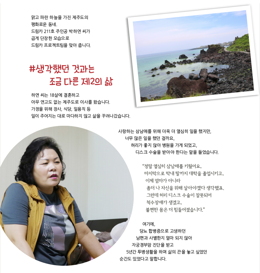 맑고 파란 하늘을 가진 제주도의 평화로운 동네. 드림카 211호 주인공 박하연 씨가 곱게 단장한 모습으로 드림카 프로젝트팀을 맞아 줍니다. # 생각했던 것과는 조금 다른 제2의 삶 하연 씨는 18살에 결혼하고 아무 연고도 없는 제주도로 이사를 왔습니다. 가정을 위해 장사, 식당, 일용직 등 일이 주어지는 대로 마다하지 않고 삶을 꾸려나갔습니다. 사랑하는 삼남매를 위해 더욱 더 열심히 일을 했지만, 너무 많은 일을 했던 걸까요, 허리가 좋지 않아 병원을 가게 되었고, 디스크 수술을 받아야 한다는 말을 들었습니다. “ 정말 열심히 삼남매를 키웠어요, 마지막으로 막내 딸까지 대학을 졸업시키고, 이제 엄마가 아니라 좀더 나 자신을 위해 살아야겠다 생각했죠. 그런데 허리 디스크 수술이 잘못되어 척수장애가 생겼고, 불편한 몸은 더 힘들어졌습니다.”여기에, 당뇨 합병증으로 고생하던 남편과 사별한지 얼마 되지 않아 자궁경부암 진단을 받고 5년간 투병생활을 하며 삶의 끈을 놓고 싶었던 순간도 있었다고 말합니다.