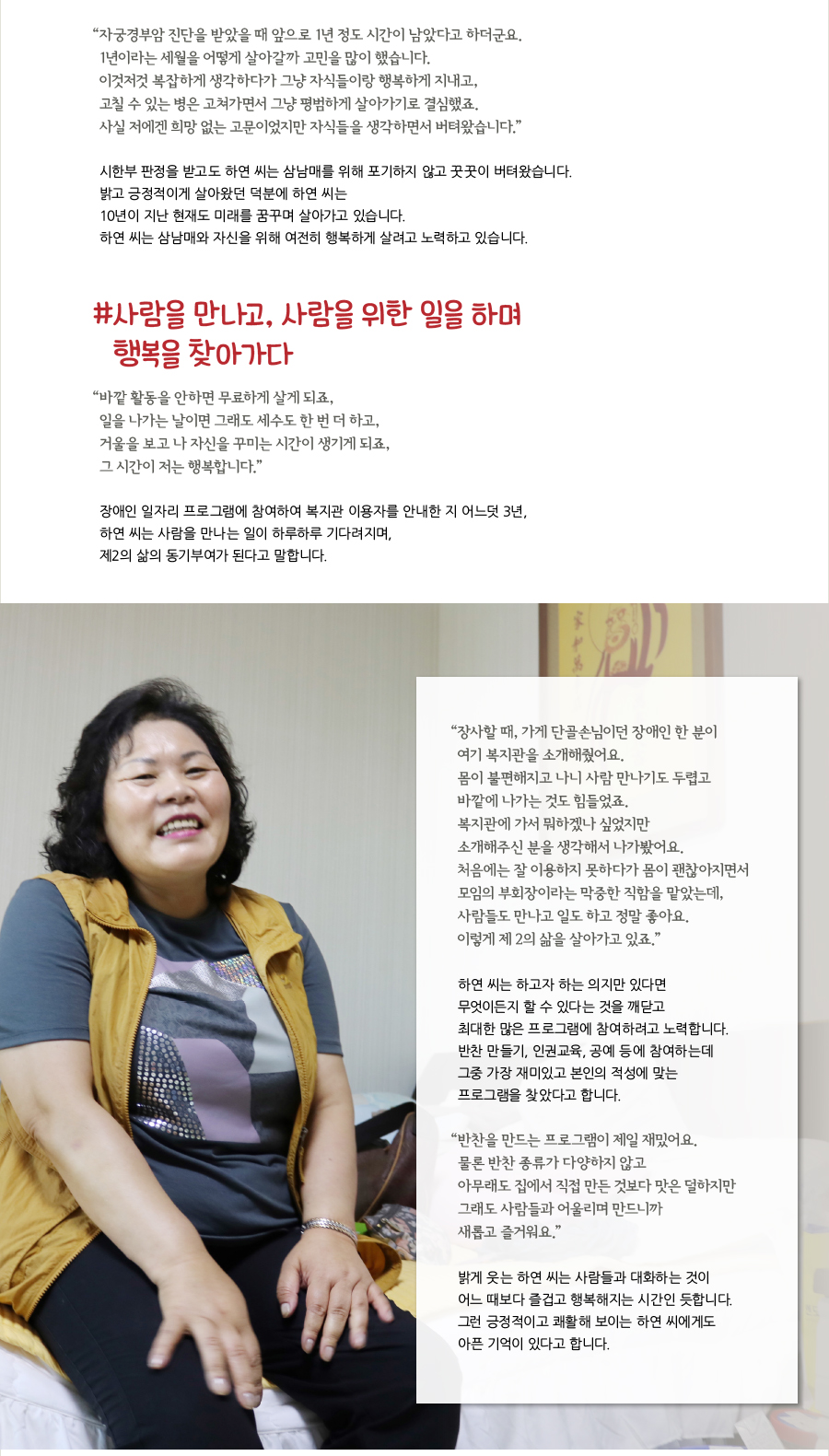 “ 자궁경부암 진단을 받았을 때 앞으로 1년 정도 시간이 남았다고 하더군요. 1년이라는 세월을 어떻게 살아갈까 고민을 많이 했습니다. 이것저것 복잡하게 생각하다가 그냥 자식들이랑 행복하게 지내고, 고칠 수 있는 병은 고쳐가면서 그냥 평범하게 살아가기로 결심했죠. 사실 저에겐 희망 없는 고문이었지만 자식들을 생각하면서 버텨왔습니다.” 시한부 판정을 받고도 하연 씨는 삼남매를 위해 포기하지 않고 꿋꿋이 버텨왔습니다. 밝고 긍정적이게 살아왔던 덕분에 하연 씨는 10년이 지난 현재도 미래를 꿈꾸며 살아가고 있습니다. 하연 씨는 삼남매와 자신을 위해 여전히 행복하게 살려고 노력하고 있습니다. # 사람을 만나고, 사람을 위한 일을 하며 행복을 찾아가다 “ 바깥 활동을 안하면 무료하게 살게 되죠, 일을 나가는 날이면 그래도 세수도 한 번 더 하고, 거울을 보고 나 자신을 꾸미는 시간이 생기게 되죠, 그 시간이 저는 행복합니다.” 장애인 일자리 프로그램에 참여하여 복지관 이용자를 안내한 지 어느덧 3년, 하연 씨는 사람을 만나는 일이 하루하루 기다려지며, 제2의 삶의 동기부여가 된다고 말합니다. “ 장사할 때, 가게 단골손님이던 장애인 한 분이 여기 복지관을 소개해줬어요. 몸이 불편해지고 나니 사람 만나기도 두렵고 바깥에 나가는 것도 힘들었죠. 복지관에 가서 뭐하겠나 싶었지만 소개해주신 분을 생각해서 나가봤어요. 처음에는 잘 이용하지 못하다가 몸이 괜찮아지면서 모임의 부회장이라는 막중한 직함을 맡았는데, 사람들도 만나고 일도 하고 정말 좋아요. 이렇게 제 2의 삶을 살아가고 있죠.” 하연 씨는 하고자 하는 의지만 있다면 무엇이든지 할 수 있다는 것을 깨닫고 최대한 많은 프로그램에 참여하려고 노력합니다. 반찬 만들기, 인권교육, 공예 등에 참여하는데 그중 가장 재미있고 본인의 적성에 맞는 프로그램을 찾았다고 합니다. “ 반찬을 만드는 프로그램이 제일 재밌어요. 물론 반찬 종류가 다양하지 않고 아무래도 집에서 직접 만든 것보다 맛은 덜하지만 그래도 사람들과 어울리며 만드니까 새롭고 즐거워요.” 밝게 웃는 하연 씨는 사람들과 대화하는 것이 어느 때보다 즐겁고 행복해지는 시간인 듯합니다. 그런 긍정적이고 쾌활해 보이는 하연 씨에게도 아픈 기억이 있다고 합니다.