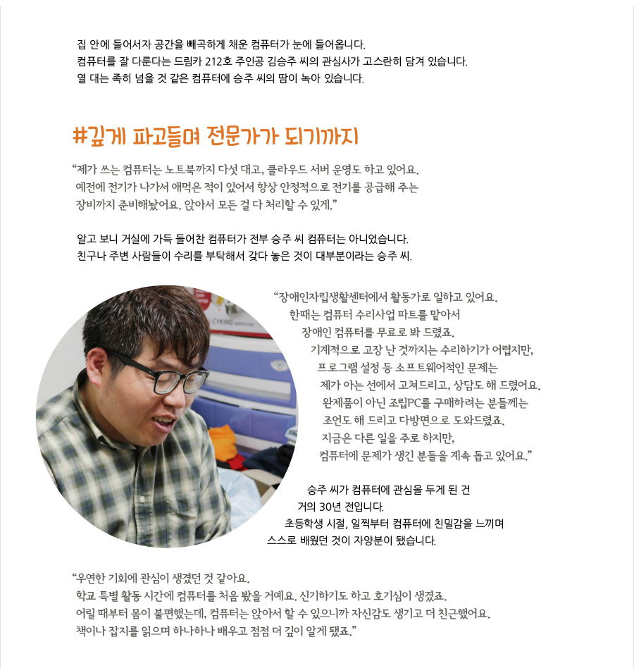 집 안에 들어서자 공간을 빼곡하게 채운 컴퓨터가 눈에 들어옵니다. 컴퓨터를 잘 다룬다는 주인공 승주 씨의 관심사가 고스란히 담겨 있습니다. 열 대는 족히 넘을 것 같은 컴퓨터에 승주 씨의 땀이 녹아 있습니다.