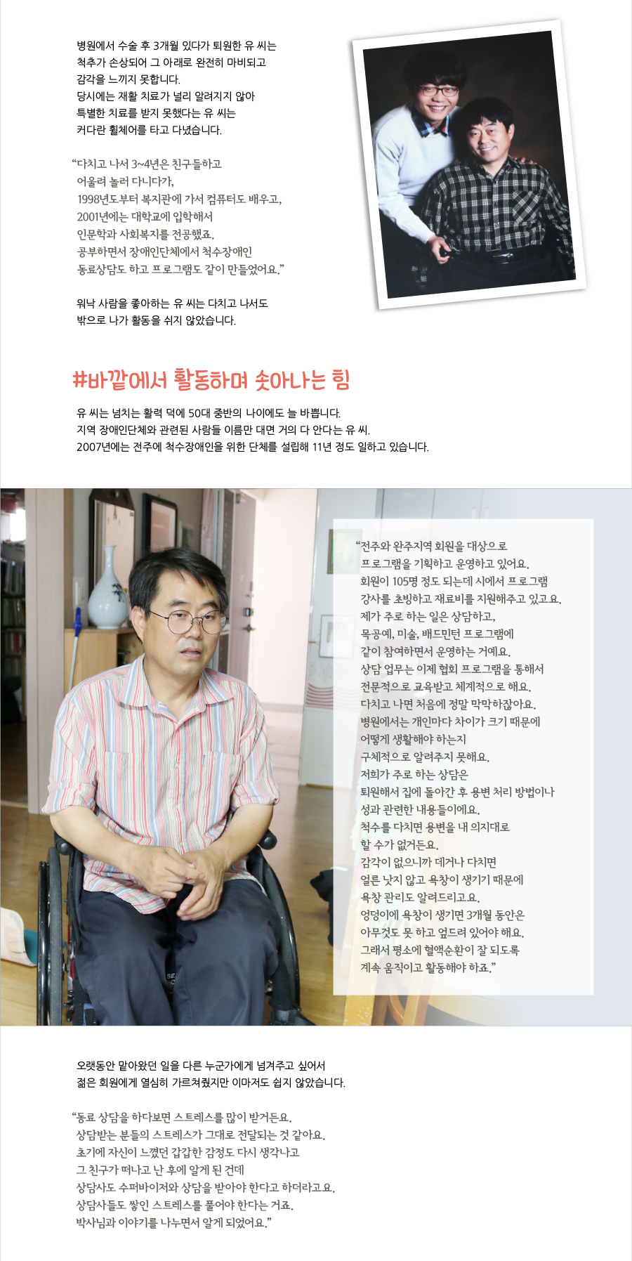 병원에서 수술 후 3개월 있다가 퇴원한 유 씨는 척추가 손상되어 그 아래로 완전히 마비되고 감각을 느끼지 못합니다. 당시에는 재활 치료가 널리 알려지지 않아 특별한 치료를 받지 못했다는 유 씨는 커다란 휠체어를 타고 다녔습니다. “ 다치고 나서 3~4년은 친구들하고 어울려 놀러 다니다가, 1998년도부터 복지관에 가서 컴퓨터도 배우고,2001년에는 대학교에 입학해서 인문학과 사회복지를 전공했죠. 공부하면서 장애인단체에서 척수장애인 동료상담도 하고 프로그램도 같이 만들었어요.” 워낙 사람을 좋아하는 유 씨는 다치고 나서도 밖으로 나가 활동을 쉬지 않았습니다. #바깥에서 활동하며 솟아나는 힘 유 씨는 넘치는 활력 덕에 50대 중반의 나이에도 늘 바쁩니다. 지역 장애인단체와 관련된 사람들 이름만 대면 거의 다 안다는 유 씨. 2007년에는 전주에 척수장애인을 위한 단체를 설립해 11년 정도 일하고 있습니다. “ 전주와 완주지역 회원을 대상으로 프로그램을 기획하고 운영하고 있어요. 회원이 105명 정도 되는데 시에서 프로그램 강사를 초빙하고 재료비를 지원해주고 있고요. 제가 주로 하는 일은 상담하고, 목공예, 미술, 배드민턴 프로그램에 같이 참여하면서 운영하는 거예요. 상담 업무는 이제 협회 프로그램을 통해서 전문적으로 교육받고 체계적으로 해요. 다치고 나면 처음에 정말 막막하잖아요. 병원에서는 개인마다 차이가 크기 때문에 어떻게 생활해야 하는지 구체적으로 알려주지 못해요. 저희가 주로 하는 상담은 퇴원해서 집에 돌아간 후 용변 처리 방법이나 성과 관련한 내용들이에요. 척수를 다치면 용변을 내 의지대로 할 수가 없거든요. 감각이 없으니까 데거나 다치면 얼른 낫지 않고 욕창이 생기기 때문에 욕창 관리도 알려드리고요. 엉덩이에 욕창이 생기면 3개월 동안은 아무것도 못 하고 엎드려 있어야 해요. 그래서 평소에 혈액순환이 잘 되도록 계속 움직이고 활동해야 하죠.” 오랫동안 맡아왔던 일을 다른 누군가에게 넘겨주고 싶어서 젊은 회원에게 열심히 가르쳐줬지만 이마저도 쉽지 않았습니다. “ 동료 상담을 하다보면 스트레스를 많이 받거든요. 상담받는 분들의 스트레스가 그대로 전달되는 것 같아요. 초기에 자신이 느꼈던 갑갑한 감정도 다시 생각나고 그 친구가 떠나고 난 후에 알게 된 건데 상담사도 수퍼바이저와 상담을 받아야 한다고 하더라고요. 상담사들도 쌓인 스트레스를 풀어야 한다는 거죠. 박사님과 이야기를 나누면서 알게 되었어요.”