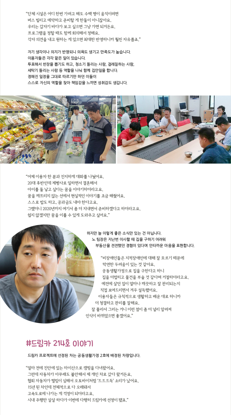 “ 단체 시설은 어디 한번 가려고 해도 수백 명이 움직이려면 버스 빌리고 예약하고 준비할 게 한둘이 아니잖아요. 우리는 갑자기 바다가 보고 싶으면 그냥 가면 되거든요. 프로그램을 정할 때도 함께 회의해서 정해요. 각자 의견을 내고 원하는 게 있으면 최대한 반영하니까 훨씬 자유롭죠.” 자기 생각이나 의지가 반영되니 의욕도 생기고 만족도가 높습니다. 이용자들은 각각 맡은 일이 있습니다. 투표해서 반장을 뽑기도 하고, 청소기 돌리는 사람, 걸레질하는 사람, 세탁기 돌리는 사람 등 역할을 나눠 함께 집안일을 합니다. 정해진 일정을 그대로 따르기만 하던 이들이 스스로 자신의 역할을 찾아 책임감을 느끼면 성취감도 생깁니다. “ 어제 이용자 한 분과 진지하게 대화를 나눴어요. 20대 후반인데 제빵사로 일하면서 결혼해서 아이를 둘 낳고 싶다는 꿈을 이야기하더라고요. 꿈을 깨뜨리지 않는 선에서 현실적인 이야기를 조금 해줬어요. 스스로 밥도 하고, 공과금도 내야 한다고요. 그랬더니 2020년까지 여기서 좀 더 지내면서 준비하겠다고 하더라고요. 쉽지 않겠지만 꿈을 이룰 수 있게 도와주고 싶어요.” 하지만 늘 이렇게 좋은 소식만 있는 건 아닙니다. 노 팀장은 지난번 이사할 때 집을 구하기 어려워 부동산을 전전했던 경험이 있다며 안타까운 마음을 표현합니다. “비장애인들은 지적장애인에 대해 잘 모르기 때문에 막연한 두려움이 있는 것 같아요. 공동생활가정으로 집을 구한다고 하니 집을 더럽히고 물건을 부술 것 같다며 거절하더라고요. 예전에 살던 집이 얼마나 깨끗하고 잘 관리되는지 직접 보여드리면서 겨우 설득했어요. 이용자들은 규칙적으로 생활하고 배운 대로 하니까 더 청결하고 관리를 잘해요. 잘 몰라서 그러는 거니 이런 점이 좀 더 널리 알려져 인식이 바뀌었으면 좋겠어요.” #드림카 214호 이야기 드림카 프로젝트에 선정된 차는 공동생활가정 2호에 배정된 차량입니다. “ 얼마 전에 진안에 있는 마이산으로 캠핑을 다녀왔어요. 그런데 자동차가 아무래도 불안해서 제 개인 차로 갔다 왔거든요.협회 자동차가 떨림이 심해서 오토바이처럼 ‘드드드득’ 소리가 났어요. 15년 된 차인데 전체적으로 다 오래돼서 고속도로에 나가는 게 걱정이 되더라고요. 시내 주행만 살살 하다가 이번에 다행히 드림카에 선정이 됐죠.”