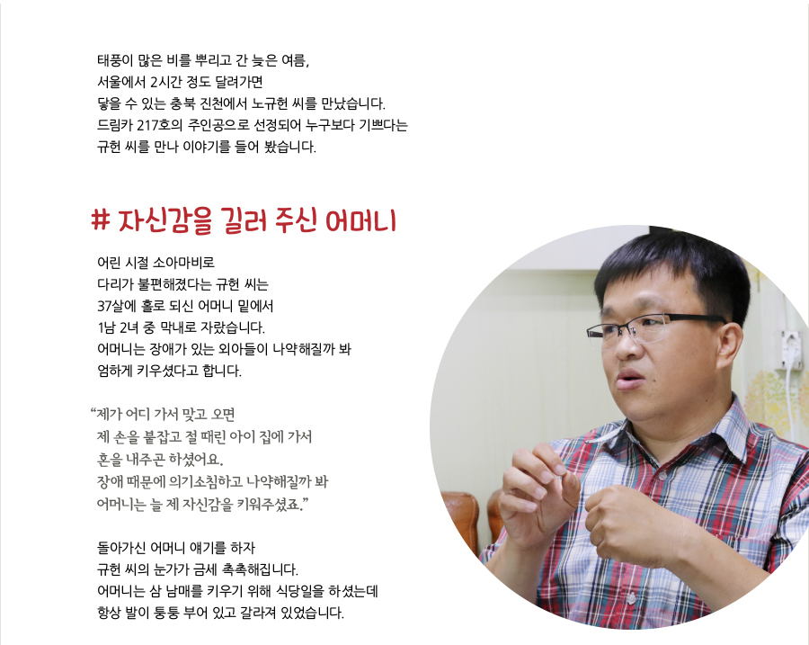 태풍이 많은 비를 뿌리고 간 늦은 여름, 서울에서 2시간 정도 달려가면 닿을 수 있는 충북 진천에서 노규헌 씨를 만났습니다. 드림카 217호의 주인공으로 선정되어 누구보다 기쁘다는 규헌 씨를 만나 이야기를 들어 봤습니다. # 자신감을 길러 주신 어머니 어린 시절 소아마비로 다리가 불편해졌다는 규헌 씨는 37살에 홀로 되신 어머니 밑에서 1남 2녀 중 막내로 자랐습니다. 어머니는 장애가 있는 외아들이 나약해질까 봐 엄하게 키우셨다고 합니다. “ 제가 어디 가서 맞고 오면 제 손을 붙잡고 절 때린 아이 집에 가서 혼을 내주곤 하셨어요. 장애 때문에 의기소침하고 나약해질까 봐 어머니는 늘 제 자신감을 키워주셨죠.”돌아가신 어머니 얘기를 하자 규헌 씨의 눈가가 금세 촉촉해집니다. 어머니는 삼 남매를 키우기 위해 식당일을 하셨는데 항상 발이 퉁퉁 부어 있고 갈라져 있었습니다