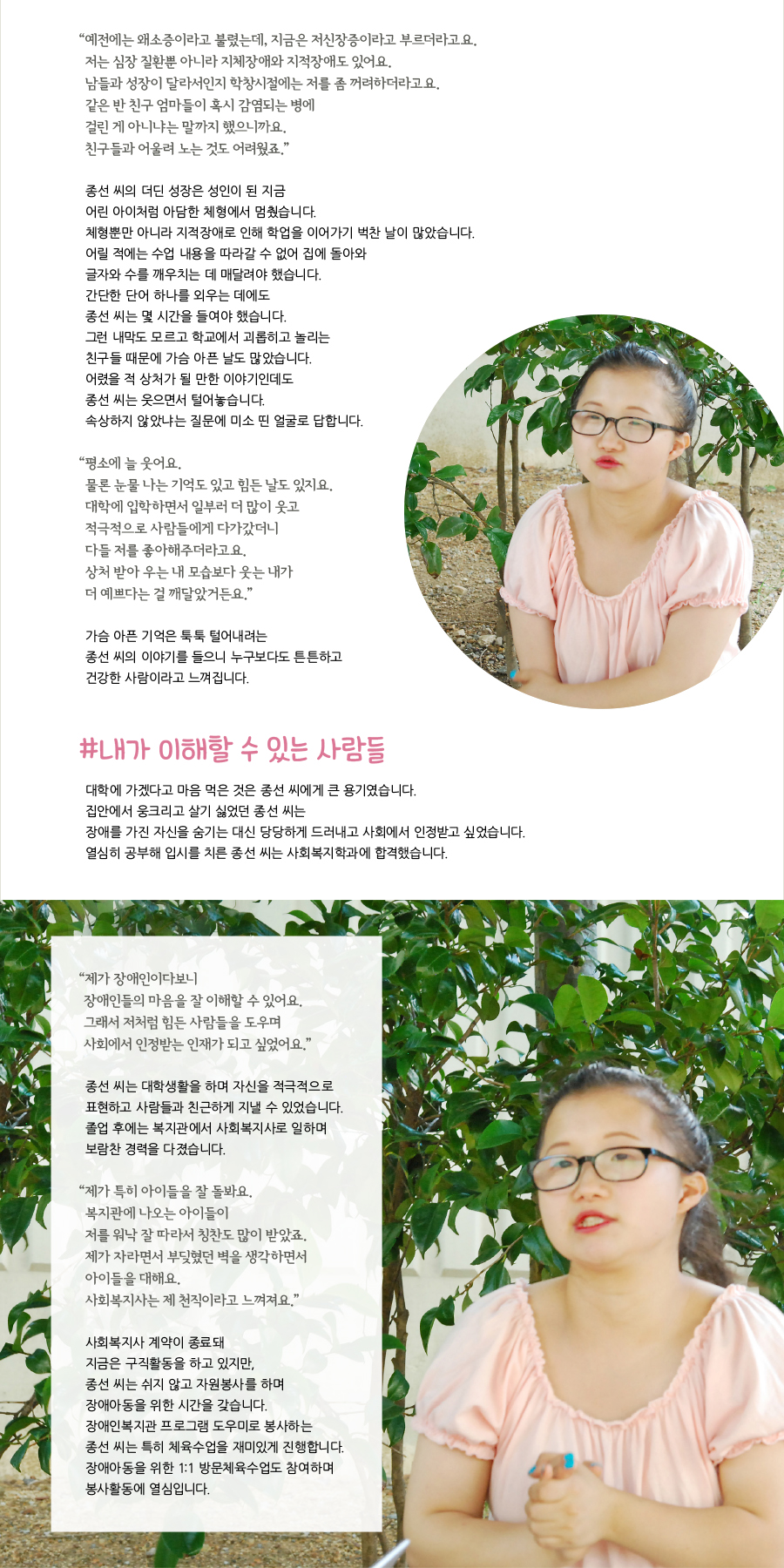 “ 예전에는 왜소증이라고 불렸는데, 지금은 저신장증이라고 부르더라고요. 저는 심장 질환뿐 아니라 지체장애와 지적장애도 있어요.남들과 성장이 달라서인지 학창시절에는 저를 좀 꺼려하더라고요. 같은 반 친구 엄마들이 혹시 감염되는 병에 걸린 게 아니냐는 말까지 했으니까요. 친구들과 어울려 노는 것도 어려웠죠.” 종선 씨의 더딘 성장은 성인이 된 지금 어린 아이처럼 아담한 체형에서 멈췄습니다. 체형뿐만 아니라 지적장애로 인해 학업을 이어가기 벅찬 날이 많았습니다. 어릴 적에는 수업 내용을 따라갈 수 없어 집에 돌아와 글자와 수를 깨우치는 데 매달려야 했습니다. 간단한 단어 하나를 외우는 데에도 종선 씨는 몇 시간을 들여야 했습니다. 그런 내막도 모르고 학교에서 괴롭히고 놀리는 친구들 때문에 가슴 아픈 날도 많았습니다. 어렸을 적 상처가 될 만한 이야기인데도 종선 씨는 웃으면서 털어놓습니다. 속상하지 않았냐는 질문에 미소 띤 얼굴로 답합니다. “ 평소에 늘 웃어요. 물론 눈물 나는 기억도 있고 힘든 날도 있지요. 대학에 입학하면서 일부러 더 많이 웃고 적극적으로 사람들에게 다가갔더니 다들 저를 좋아해주더라고요. 상처 받아 우는 내 모습보다 웃는 내가 더 예쁘다는 걸 깨달았거든요.” 가슴 아픈 기억은 툭툭 털어내려는 종선 씨의 이야기를 들으니 누구보다도 튼튼하고 건강한 사람이라고 느껴집니다. #내가 이해할 수 있는 사람들 대학에 가겠다고 마음 먹은 것은 종선 씨에게 큰 용기였습니다. 집안에서 웅크리고 살기 싫었던 종선 씨는 장애를 가진 자신을 숨기는 대신 당당하게 드러내고 사회에서 인정받고 싶었습니다. 열심히 공부해 입시를 치른 종선 씨는 사회복지학과에 합격했습니다. “ 제가 장애인이다보니 장애인들의 마음을 잘 이해할 수 있어요.그래서 저처럼 힘든 사람들을 도우며 사회에서 인정받는 인재가 되고 싶었어요.” 종선 씨는 대학생활을 하며 자신을 적극적으로 표현하고 사람들과 친근하게 지낼 수 있었습니다. 졸업 후에는 복지관에서 사회복지사로 일하며 보람찬 경력을 다졌습니다.“ 제가 특히 아이들을 잘 돌봐요. 복지관에 나오는 아이들이 저를 워낙 잘 따라서 칭찬도 많이 받았죠. 제가 자라면서 부딪혔던 벽을 생각하면서 아이들을 대해요. 사회복지사는 제 천직이라고 느껴져요.” 사회복지사 계약이 종료돼 지금은 구직활동을 하고 있지만, 종선 씨는 쉬지 않고 자원봉사를 하며 장애아동을 위한 시간을 갖습니다.장애인복지관 프로그램 도우미로 봉사하는 종선 씨는 특히 체육수업을 재미있게 진행합니다. 장애아동을 위한 1:1 방문체육수업도 참여하며 봉사활동에 열심입니다.