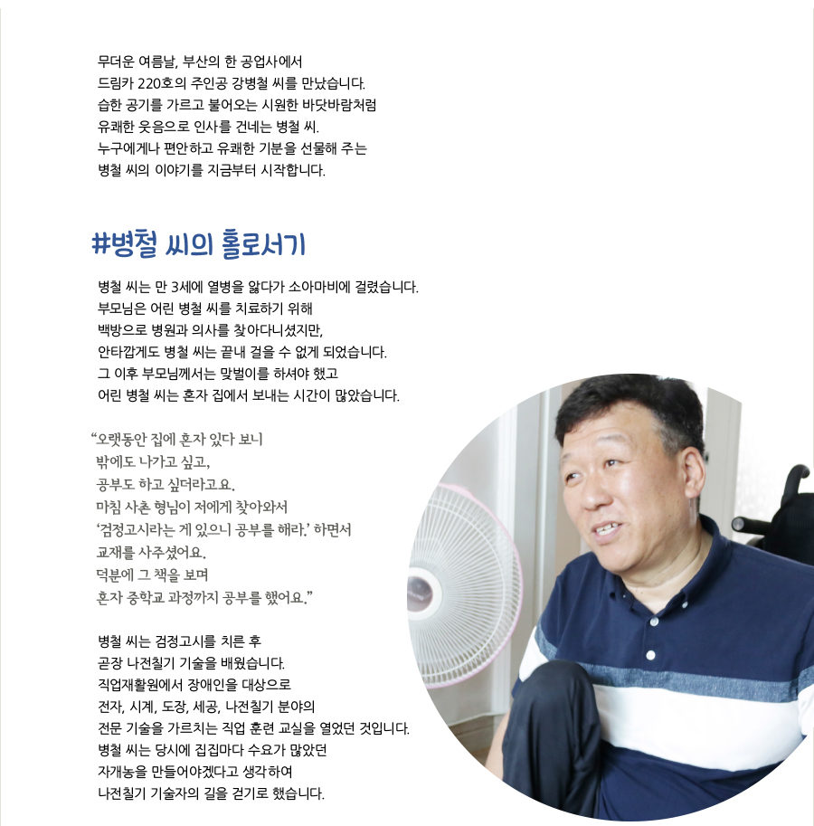 무더운 여름날, 부산의 한 공업사에서 드림카 220호의 주인공 강병철 씨를 만났습니다. 습한 공기를 가르고 불어오는 시원한 바닷바람처럼 유쾌한 웃음으로 인사를 건네는 병철 씨. 누구에게나 편안하고 유쾌한 기분을 선물해 주는 병철 씨의 이야기를 지금부터 시작합니다. #병철 씨의 홀로서기 병철 씨는 만 3세에 열병을 앓다가 소아마비에 걸렸습니다. 부모님은 어린 병철 씨를 치료하기 위해 백방으로 병원과 의사를 찾아다니셨지만, 안타깝게도 병철 씨는 끝내 걸을 수 없게 되었습니다. 그 이후 부모님께서는 맞벌이를 하셔야 했고 어린 병철 씨는 혼자 집에서 보내는 시간이 많았습니다. “ 오랫동안 집에 혼자 있다 보니 밖에도 나가고 싶고, 공부도 하고 싶더라고요.마침 사촌 형님이 저에게 찾아와서 ‘검정고시라는 게 있으니 공부를 해라.’ 하면서 교재를 사주셨어요. 덕분에 그 책을 보며 혼자 중학교 과정까지 공부를 했어요.” 병철 씨는 검정고시를 치른 후 곧장 나전칠기 기술을 배웠습니다. 직업재활원에서 장애인을 대상으로 전자, 시계, 도장, 세공, 나전칠기 분야의 전문 기술을 가르치는 직업 훈련 교실을 열었던 것입니다.병철 씨는 당시에 집집마다 수요가 많았던 자개농을 만들어야겠다고 생각하여 나전칠기 기술자의 길을 걷기로 했습니다.