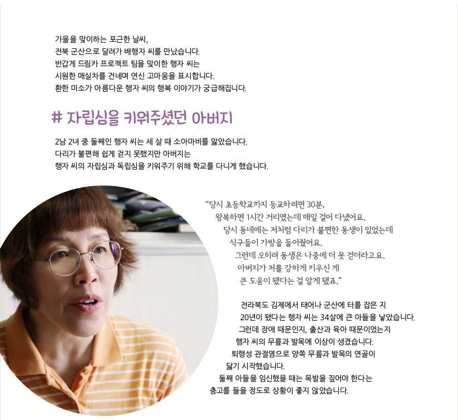 가을을 맞이하는 포근한 날씨, 전북 군산으로 달려가 배행자 씨를 만났습니다. 반갑게 드림카 프로젝트 팀을 맞이한 행자 씨는 시원한 매실차를 건네며 연신 고마움을 표시합니다. 환한 미소가 아름다운 행자 씨의 행복 이야기가 궁급해집니다. # 자립심을 키워주셨던 아버지 2남 2녀 중 둘째인 행자 씨는 세 살 때 소아마비를 앓았습니다. 다리가 불편해 쉽게 걷지 못했지만 아버지는 행자 씨의 자립심과 독립심을 키워주기 위해 학교를 다니게 했습니다. “ 당시 초등학교까지 등교하려면 30분, 왕복하면 1시간 거리였는데 매일 걸어 다녔어요. 당시 동네에는 저처럼 다리가 불편한 동생이 있었는데 식구들이 가방을 들어줬어요. 그런데 오히려 동생은 나중에 더 못 걷더라고요. 아버지가 저를 강하게 키우신 게 큰 도움이 됐다는 걸 알게 됐죠.” 전라북도 김제에서 태어나 군산에 터를 잡은 지 20년이 됐다는 행자 씨는 34살에 큰 아들을 낳았습니다. 그런데 장애 때문인지, 출산과 육아 때문이었는지 행자 씨의 무릎과 발목에 이상이 생겼습니다. 퇴행성 관절염으로 양쪽 무릎과 발목의 연골이 닳기 시작했습니다. 둘째 아들을 임신했을 때는 목발을 짚어야 한다는 충고를 들을 정도로 상황이 좋지 않았습니다.