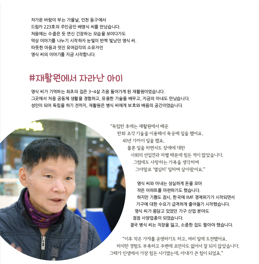 차가운 바람이 부는 가을날, 인천 동구에서 드림카 223호의 주인공인 배영식 씨를 만났습니다. 처음에는 수줍은 듯 연신 긴장하는 모습을 보이다가도 막상 이야기를 나누기 시작하자 눈빛이 반짝 빛났던 영식 씨. 따뜻한 마음과 멋진 유머감각의 소유자인 영식 씨의 이야기를 지금 시작합니다. #재활원에서 자라난 아이 영식 씨가 기억하는 최초의 집은 3~4살 즈음 들어가게 된 재활원이었습니다. 그곳에서 처음 공동체 생활을 경험하고, 유용한 기술을 배우고, 지금의 아내도 만났습니다. 성인이 되어 독립을 하기 전까지, 재활원은 병식 씨에게 보호와 배움의 공간이었습니다. “‌독립한 후에는 재활원에서 배운 판화 조각 기술을 이용해서 목공예 일을 했어요. 40년 가까이 일을 했죠. 물론 일을 하면서도 장애에 대한 사회의 선입견과 차별 때문에 힘든 적이 많았습니다. 그럼에도 사랑하는 가족을 생각하며 그야말로 ‘열심히’ 일하며 살아왔어요.” 영식 씨와 아내는 성실하게 돈을 모아 작은 아파트를 마련하기도 했습니다. 하지만 기쁨도 잠시, 한국에 IMF 경제위기가 시작되면서 가구에 대한 수요가 급격하게 줄어들기 시작했습니다. 영식 씨가 몸담고 있었던 가구 산업 분야도 점점 사양업종이 되었습니다. 결국 병식 씨는 직장을 잃고, 소중한 집도 팔아야 했습니다. “‌이후 작은 가게를 운영하기도 하고, 여러 일에 도전했어요. 하지만 경험도 부족하고 주변에 조언자도 없어서 잘 되지 않았습니다. 그때가 인생에서 가장 힘든 시기였는데, 아내가 큰 힘이 되었죠.”