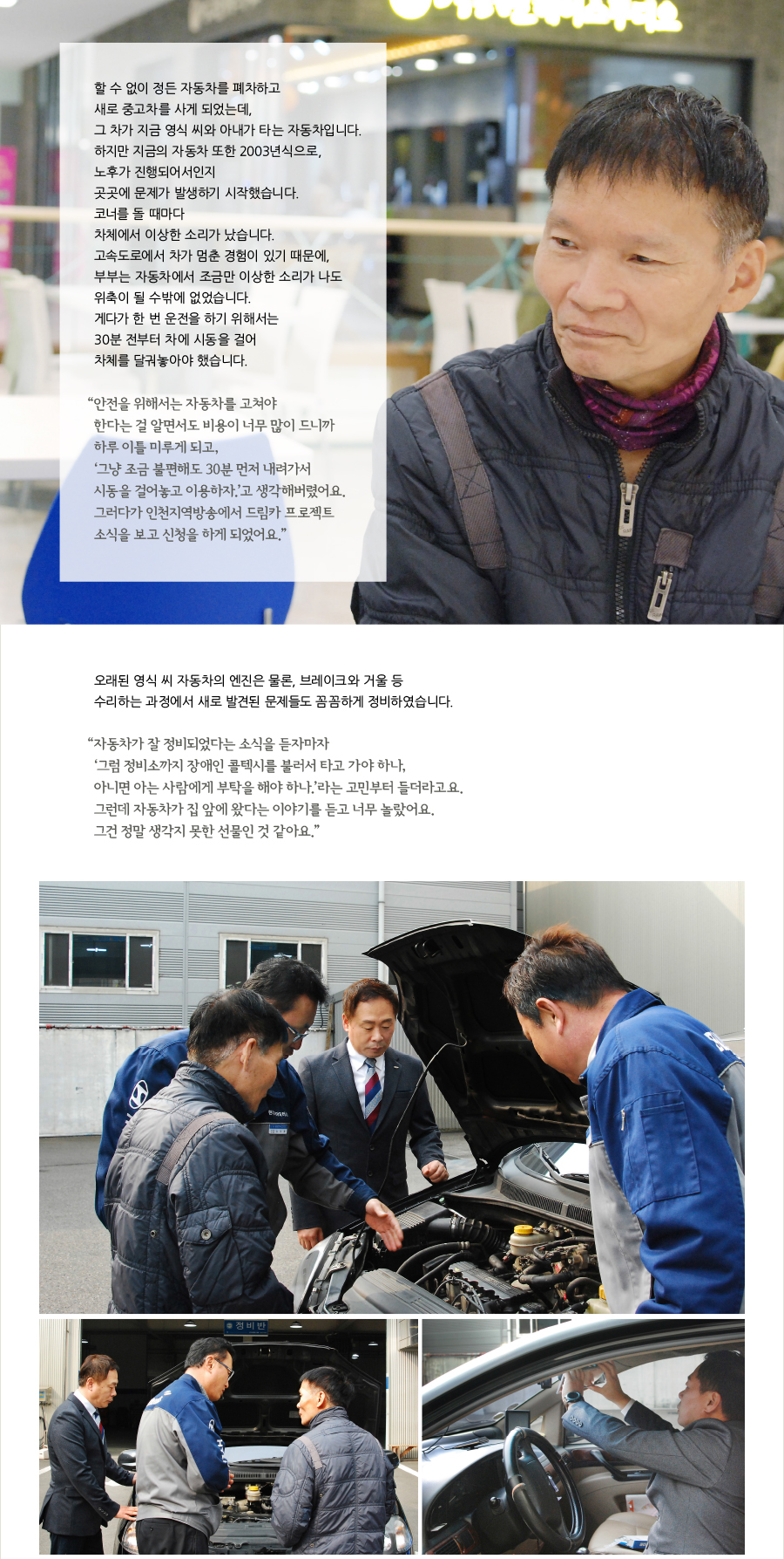 할 수 없이 정든 자동차를 폐차하고 새로 중고차를 사게 되었는데, 그 차가 지금 영식 씨와 아내가 타는 자동차입니다. 하지만 지금의 자동차 또한 2003년식으로, 노후가 진행되어서인지 곳곳에 문제가 발생하기 시작했습니다. 코너를 돌 때마다 차체에서 이상한 소리가 났습니다. 고속도로에서 차가 멈춘 경험이 있기 때문에, 부부는 자동차에서 조금만 이상한 소리가 나도 위축이 될 수밖에 없었습니다. 게다가 한 번 운전을 하기 위해서는 30분 전부터 차에 시동을 걸어 차체를 달궈놓아야 했습니다. “‌안전을 위해서는 자동차를 고쳐야 한다는 걸 알면서도 비용이 너무 많이 드니까 하루 이틀 미루게 되고, ‘그냥 조금 불편해도 30분 먼저 내려가서 시동을 걸어놓고 이용하자.’고 생각해버렸어요. 그러다가 인천지역방송에서 드림카 프로젝트 소식을 보고 신청을 하게 되었어요.” 오래된 영식 씨 자동차의 엔진은 물론, 브레이크와 거울 등 수리하는 과정에서 새로 발견된 문제들도 꼼꼼하게 정비하였습니다. “‌자동차가 잘 정비되었다는 소식을 듣자마자 ‘그럼 정비소까지 장애인 콜텍시를 불러서 타고 가야 하나, 아니면 아는 사람에게 부탁을 해야 하나.’라는 고민부터 들더라고요. 그런데 자동차가 집 앞에 왔다는 이야기를 듣고 너무 놀랐어요. 그건 정말 생각지 못한 선물인 것 같아요.”